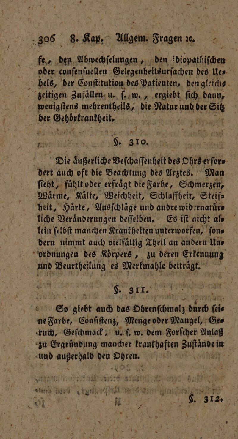 fer den Abwechſelungen den ddiopatbiſchen | oder conſenſuellen Gelegenheits urſachen des Ue⸗ zeitigen Zufaͤllen u. 1 W. ergiebt ſi ich daun, wenigſtens mehrentheils, die Natur und der Sit Aenne ee e ee Re 2 1 d a 9 RN. F. 310. | Die aͤußerliche Beſchaffenheit des Ohrs * dert auch oft die Beachtung des Arztes. Man ſteht, fuͤhlt oder erfraͤgt die Farbe } Schmerzen, 9 Waͤrme, Kaͤlte, Weichheit, Schlaffheit, Steif⸗ heit, Härte, Ausſchlaͤge und andre wide rnatuͤr⸗ liche Veraͤnderungen deſſelben. Es iſt aich: als lein ſelbſt manchen Krankheiten unterworfen, fons dern nimmt auch vielfältig. Theil an andern Uns | ordnungen des Körpers „ zu deren kern und N es e e | g. 31r. | 9 8 So giebt hi das Obrenſchmelz b RR ei | ne Farbe, Conſiſtenz, Menge oder Mangel, Ge⸗ ruch, Geſchmack, u. ſ. w. dem Forſcher Anlaß zu Ergründung mancher krankhaften e in \ und Ban a den Ohren. Fend 7 7 Ne