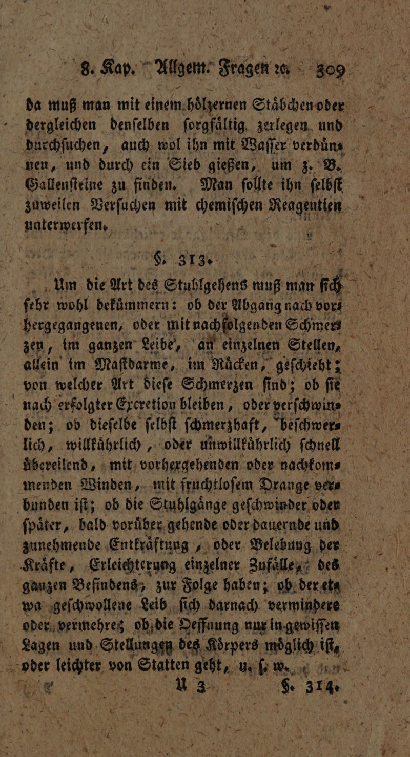 da 1 man mit Ane boͤlzernen Stäbchenoder . N . dergleichen. denſelben ſorgfaͤltig zerlegen und du rchſuchen „ auch wol ihn mit Waſſer verdüns nen, und durch ein Sieb gießen, um z. B. Ei 19 Gallenſteine zu finden. Man ſollte ihn ſelbſetet zuweilen Verſuchen mit e Mengen, A natenperfen, 1, 6 5 Be! N 14. | e um die Art des Stublgehens muß man „ | ſeht wohl bekuͤmmern: ob der Abgang nach vor 5 hergegangenen, oder mit nachfolgenden Schmers i zen, im ganzen Leibe, an einzelnen Stellen, allein {m Maſtdarme, im Macken, geſchiebt; von welcher Art dieſe Schmerzen fi ind; ob ſie nach erfolgter Excretion bleiben, oder verſchwin⸗ 5 den; ob dieſelbe ſelbſt ſchmerzhaft, beſchwer⸗ lich, willkuͤhrlich, oder unwillkuͤhrlich ſchnell uͤbereilend, mit vorhergehenden oder nachkom⸗ ER menden Winden, mit fruchtloſem Drange ver⸗ bunden iſt; ob die Stuhlgänge geſchwinder oden ſpaͤter, bald vorüber, gehende oder dauernde und zunehmende Entkraͤftung, „oder Belebung der Kraͤfte, Erleichterung einzelner Zufaͤlle, des ganzen Befi ndens , zur Folge haben; ob der PU wa geſchwollene Leib ſich darnach vermindere 20 oder vermehrez ob die Oeffnung nur in gewiſſen | Lagen und Stellungen des Koͤrpers möglich: iſt, 5 Voder leichter v von Statten geht, u. ſ. w. 0 . 105 G%ͤ; 8 8. 314.