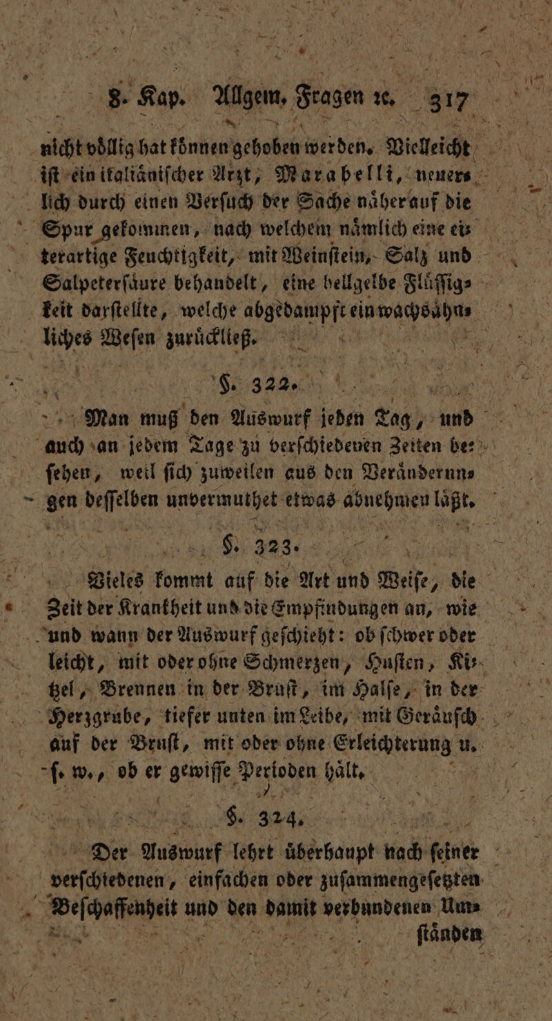 8. Kap. Allgem, dee 1% 317 N iſt ein ifaltänifcher Arzt, Marabelli, neuers lich durch einen Verſuch der Sache naͤher auf die Spur gekommen, nach welchem nämlich eine ei: terartige Feuchtigkeit, mit Weinſtein, Salz und Salpeterſaͤure behandelt, eine hellgelbe Fluͤſſig⸗ 925 0 zuruͤcklleß. F. 322. | a Man muß den Auswurf jeden Tag, u 3 0 an jedem Tage zu verſchiedenen Zeiten be? ſehen, weil ſich zuweilen aus den Veraͤndernn⸗ 1 gen beffelben unbermuthet erg abnehmen 870 0 . 323. | Vieles 1 5 auf die Art und Weise, die 2 f Zeit der Krankheit und die Empfindungen an, wie und wann der Auswurf geſchieht: ob ſchwer oder kt, mit oder ohne Schmerzen, Huſten, Ki: tzel, Brennen in der Bruſt, im Halſe, in der Herzgrube, tiefer unten im Leibe, mit Geraͤuſchh . w. ob er geile Prsioden Halte Be S. 0 Der Auswurf lehrt überhaupt nach einer 5 verſchiedenen ‚ einfachen oder zuſammengeſetzten Wer fig