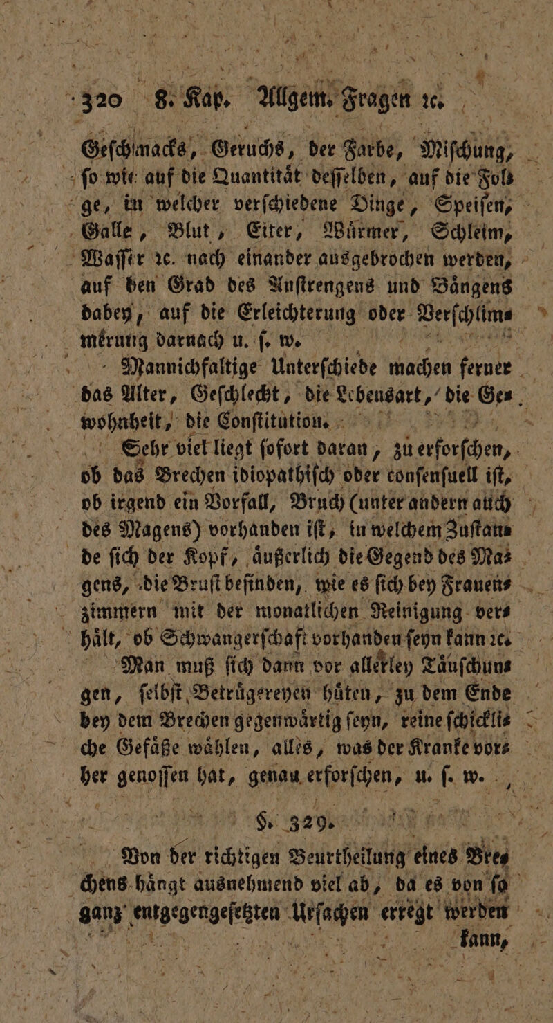 A 22 1 7 8 ER ade 320 8. Kap. Allgem. Fragen 20 | Geschmacks, Geruchs, der Farbe, Mischung, N ſo wie auf die Quantität‘ deſſelben, auf die Fol! ge, in welcher verſchiedene Dinge, Speiſen, Galle, Blut, Eiter, Würmer, Schleim, auf ben Grad des Anſtrengens und Baͤngens dabey, auf die Erleichterung oder Webſchlkr | merung darnach u. ſ. w. Mannichfaltige Unterſchiede wache ferner. | das Alter, Geſchlecht, die . Ge⸗ 2 wohnheit, die Conſtitution. N Sehr viel liegt ſofort daran, zu 1 ob das Brechen idiopathiſch oder conſenſuell iſt, des Magens) vorhanden iſt, in welchem Zuſtane de ſich der Kopf, aͤußerlich die Gegend des Mas gens, die Bruſt befinden, wie es ſich bey Frauen⸗ zimmern mit der monatlichen Reinigung ver⸗ Man muß ſich dann vor allekley Täufchuns bey dem Brechen gegenwärtig ſeyn, reine ſchickli⸗ b che Gefäße waͤhlen, alles, was der Kranke vor⸗ h 1 genoſſen hat, genau erforſchen, ER w. s. 329. | 5 Von der richtigen Beurtheilung eines Bie, chens hängt ausnehmend viel ab, da es von fi = kann, ; 4 7