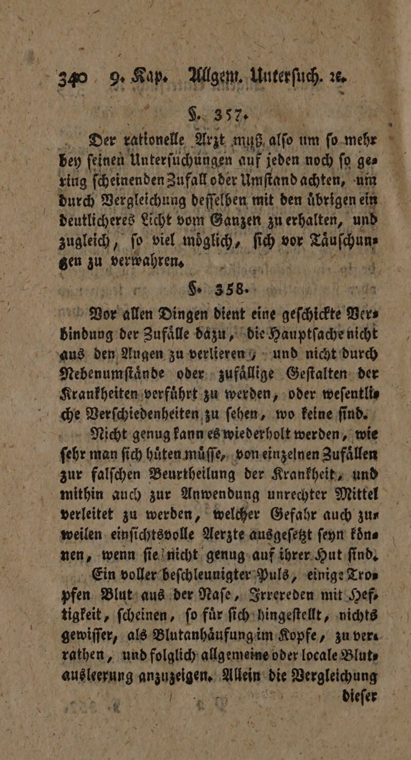 5 3% 9. Kap. Algen, Untefu . ‚a - 9.3570 5 N Der ralionelle Arzt muß, alſo ı um fo. wehr . bey feinen Unterfuchungen auf jeden noch fo ge ring ſcheinenden Zufall oder Um ſtand achten, um durch Vergleichung deſſelben mit den übrigen ein | deutlicheres Licht vom Ganzen zu erhalten, und zugleich, ‚1 viel möoͤglich, ſi “u vor e gen zu verwahren. 5 | Vor allen Dingen dient eine geſchickte Ber, bind der Zufaͤlle dazu, die Hauptſache nicht aus den Augen zu verlieren) und nicht durch Nebenumſtaͤnde oder zufällige Geſtalten der Krankheiten verfuͤhrt zu werden, oder weſentlis che Verſchiedenheiten zu ſehen, wo keine ſind. Nicht genug kann es wiederholt werden, wie febr man ſich hüten muͤſſe, von einzelnen Zufaͤllen zur falſchen Beurtheilung der Krankheit, und mithin auch zur Anwendung unrechter Mittel verleitet zu werden, welcher Gefahr auch zn weilen einſichtsvolle Aerzte ausgeſetzt ſeyn koͤne nen, wenn ſie nicht genug auf ihrer Hut ſind. Ein voller beſchleunigter Puls, einige Tro⸗ pfen Blut aus der Naſe, Irrereden mit Hef, tigkeit, ſcheinen, ſo fuͤr ſich hingeſtellt, nichts gewiſſer, als Blutanhaͤufung im Kopfe, zu vera rathen, und folglich allgemeine oder locale Blut⸗ eee anzuzeigen. RM die Reel er: ese dieſer *