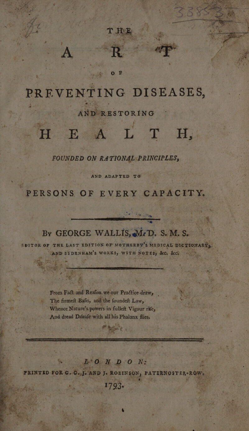 * o. P: ee, * ar 4 4 nets ™ 1/ q Ay ts 4 . ~ if Pe % Z ‘PREVENTING DISEASES, | ANDRES TORING me fan tT Hp FOUNDED ON RATIONAL PRINCIPLES, AND ADAPTED TO — “PERSONS OF EVERY CAPACITY. ae P ' ¢ * cr 77 te - a te &gt; ‘ ‘ ~ r * 4 oP | fi Re By GEORGE WALLIS, MD. Se: M. S. | EVITOR OF THE aa EDITION OF MOTHERBY’S MEDICAL ree . Facet a $Y DENHAM’s WORKS, WITH rBone Bet, SCR SY os dad ot bad Fd ate A ‘as Say ‘ ; PS , aes. Oe hfe From Fa and Reafon. weour Practice. draw, ; KA ey ate: x ‘The firmest Bafis, and the foundeft Law,’ -_ ms e i fs 4 eR “Whence Nature’ s powers i in fulleft Vigour rife,” Papen : And dread Difeafe with all his Phalanx flies. eee pele a te “(PRINTED eOr 7 ee On je AND. Is RovINsoN, PATERNOST#R-ROM, at : ’ . I 4 “a 5S Bir —- = WY ae r se . $f =) . 793+ , ; } en Am y hee ‘ ‘ ay 4 : “ ‘ E eee &amp; - 2 by - ae * fay: P ats s SH y ied ~~ de a, te Nes e