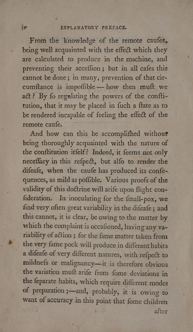 From the knowledge of the remote caufes, being well acquainted with the effect which they are calculated to produce in the machine, and preventing their acceffion; but in all cafes this cannot be done; in many, prevention of that cir- cumftance is impoflible—— how then muft we act? By fo regulating the powers of the confti- tution, that it may be placed in fuch a ftate as to be rendered incapable of feeling the effect of the remote caufe. * And how can this be sceoeunl tel without being thoroughly acquainted with the nature of the conftitution itfelf? Indeed, it feems not only neceflary in this refpeét, but alfo to render the difeafe, when the caufe has produced its confe- quences, as mildas poffible. Various proofs of the validity of this doétrine will arife upon flight con- fideration. In inoculating for the {mall-pox, we find very often great variability in the difeafe; and this cannot, it is clear, be owing to the matter by which the complaint is occafioned, having any va- riability of ation ; for the fame matter taken from the very fame pock will produce in different habits a difeafe of very different natures, with refpect to mildnefs or malignancy—it is therefore obvious the variation mutt arife from fome deviations in the feparate habits, which require different modes of preparation ;—and, probably, it is owing to want of accuracy in this point that fome dsiidedh after