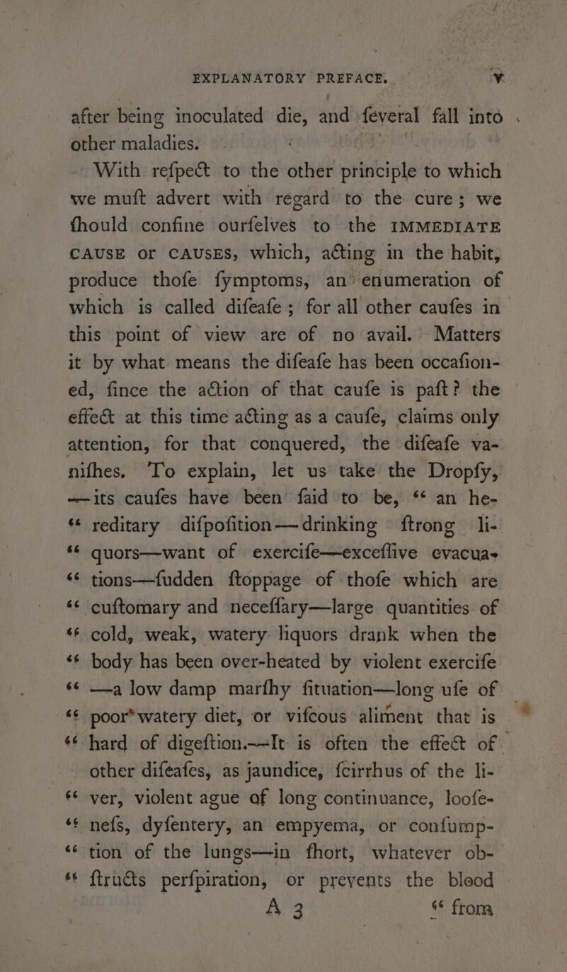 other ee iwaiell With refpect to the other ikki te to which we muft advert with regard to the cure; we fhould confine ourfelves to the IMMEDIATE CAUSE or CAUSES, which, acting in the habit, produce thofe fymptoms, an’ enumeration of this point of view are of no avail. Matters it by what means the difeafe has been occafion- ed, fince the action of that caufe is paft? the effect at this time acting as a caufe, claims only attention, for that daiviictedt the difeafe va- nifhes. ‘To explain, let us take the Dropfy, ——its caufes have been faid to be, ‘‘ an he- * reditary difpofition—drinking ftrong __li- ‘* quors—want of exercife—exceflive evacuas &lt;¢ tions—fudden ftoppage of thofe which are ‘¢ cuftomary and neceffary—large quantities of «* cold, weak, watery: liquors drank when the ‘*¢ body has been over-heated by violent exercife ‘¢ —a low damp marfhy fituation—long ufe of -* poor* watery diet, or vifcous aliment that is other difeafes, as jaundice, fcirrhus of the li- ** ver, violent ague af long continuance, loofe- ‘¢ nefs, dyfentery, an empyema, or confump- ‘¢ tion of the lungs—in fhort, whatever ob- © f{tructs perfpiration, or prevents the bleod a3 from +o =