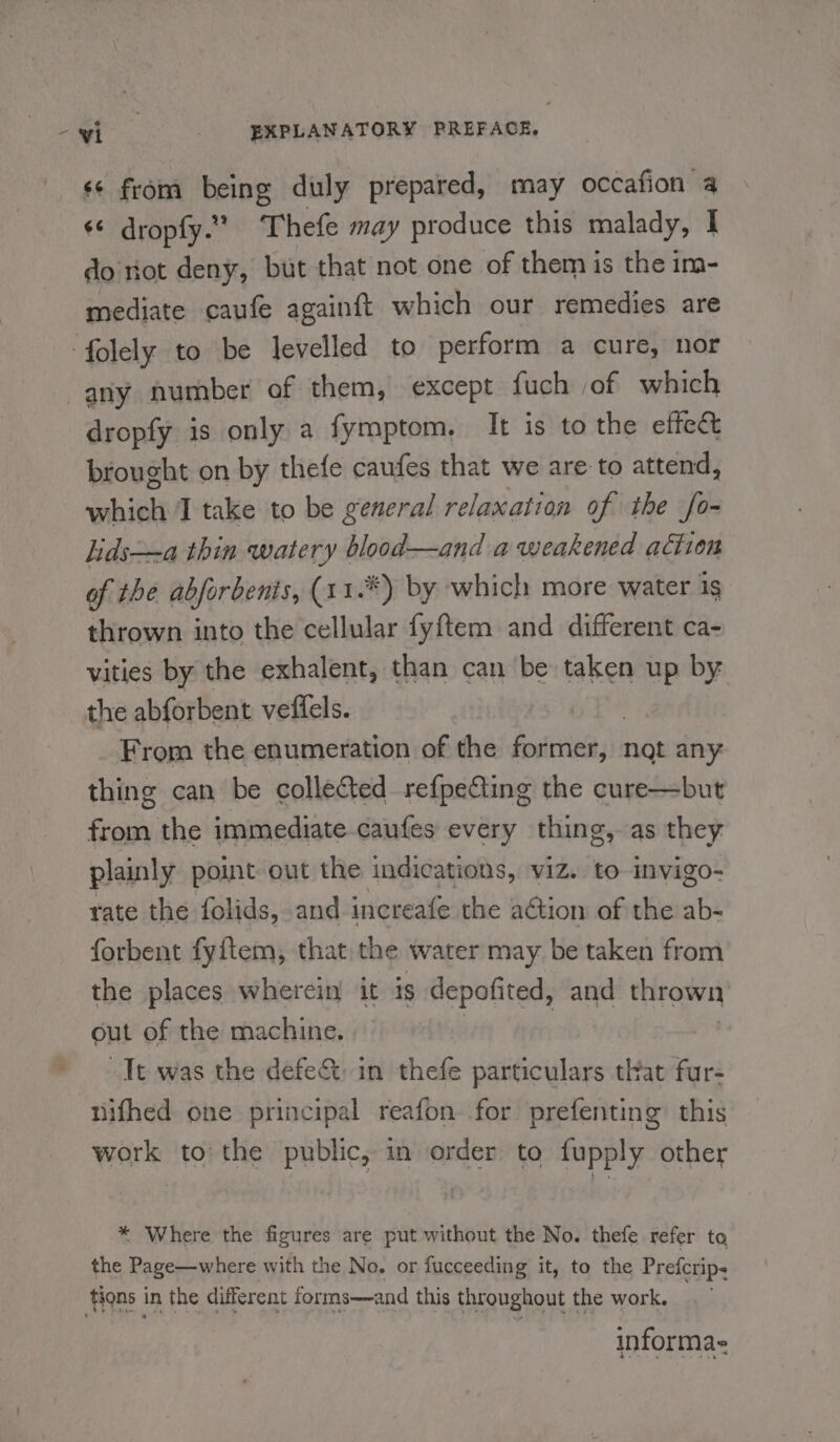 ‘¢ from being duly prepared, may occafion a ¢* dropfy.” Thefe may produce this malady, | do riot deny, but that not one of them is the im- mediate caufe againft which our remedies are folely to be levelled to perform a cure, nor any number of them, except fuch of which dropfy is only a fymptom,. It is to the effec brought on by thefe caufes that we are to attend, which I take to be general relaxation of the fo- lids—-a thin watery blood—and a weakened aétion of the abforbenis, (1 1.*) by which more water ig thrown into the cellular fyftem and different ca- vities by the exhalent, than can be taken up by the abforbent veffels. From the enumeration of the feat not any thing can be collected refpe&amp;ing the cure—but from the immediate caufes every thing, as they plainly point out the indications, viz. to invigo- rate the folids, and increafe the action of the ab- forbent fyftem, that the water may be taken from the places wherein it is depofited, and thrown out of the machine. | Tt was the defe&amp; in thefe particulars that fur- nifhed one principal reafon for prefenting this work to the public, in order to fupply other * Where the figures are put without the No. thefe refer to the Page—where with the No. or fucceeding it, to the Prefcrips tions in the different forms—and this throughout the work. informa-