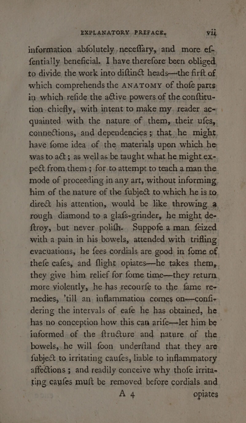 information abfolutely ,neceflary, and more ef- fentially beneficial. I have therefore been. obliged. to divide the work into diftin&amp;t heads—the firft of in which. refide the active powers of the conftitu- tion chiefly, with intent to make my. reader ac- quainted with the nature of them, their ufes, have fome idea of the materials upon which he was to act; as wellas be taught what he might ex- mode of proceeding in any art, without informing him of the nature of the fubjec&amp;t to which. he is to ftroy, but never polifh. Suppofe aman feized with a pain in his bowels, attended with trifling evacuations, he fees cordials are good: in fome of thefe cafes, and flight opiates—he takes them, they give him relief for fome time—they return more yiolently, he has recourfe to the fame re- medies, “till an inflammation comes on-—confi- dering the intervals of eafe he has obtained, he informed of the ftruéture’ and nature of the bowels, he will foon underftand that they are fubject to irritating caufes, liable to inflammatory affections ; and readily conceive why thofe irrita- ting caufes muft be removed before cordials and | A 4 opiates