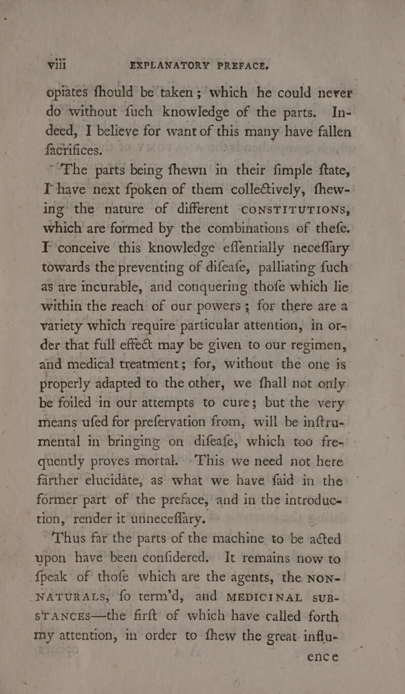 opiates fhould be taken ; which he could never do without fuch knowledge of the parts. In- deed, I believe for want of this many have fallen factifices, | The parts being fhewn in their fimple ftate, Ihave next fpoken of them colle€tively, thew- ing the nature of different CoNsTITUTIONS, which are‘formed by the combinations of thefe. T conceive this knowledge effentially neceflary towards the preventing of difeafe, palliating fuch as are incurable, and conquering thofe which lie within the reach of our powers; for there are a variety which require particular attention, in or- der that full effect may be given to our regimen, and medical treatment ; for, without the one is properly adapted to the other, we fhall not only. be foiled in our attempts to cure; but the very means ufed for prefervation from, will be inftru- mental in bringing on difeafe, which too fre- quently proves mortal. -This we need not here farther elucidate, as what we have faid in the former part of the preface, and in the introduc~ tion, render it unineceflary. Thus far the parts of the machine to be afted upon have been confidered. It remains now to {peak of thofe which are the agents, the Non- NATURALS, fo term’d, and MEDICINAL suB- sTANCES—the firft’ of which have called forth my attention, m order to fhew the great influ- | | ence