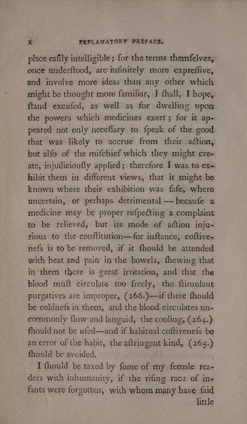 place eafily intelligible; for the terms. themfelves,: once underftood, are infinitely more expreffive, and involve more ideas than any other which might be thought more familiar, I fhall, I hope, ftand excufed, as well as for dwelling upon the powers which medicines exert ; for it ap- peared not only neceflary to. {peak of the good that was likely to accrue from their ation, but alfo of the mifchief which they might cre- ate, injudicioufly applied; therefore I was to exe hibit them in different views, that it might be known where their exhibition was fafe, where uncertain, or perhaps detrimental — becaufe a medicine may be proper refpecting a complaint to be relieved, but its mode of ation inju- rious to the conftitution—for inftance, coftive- nefs is to be removed, if it fhould be attended with heat and pain in the bowels, fhewing that in them there is great irritation, and that the blood muft circulate too freely, the ftimulant purgatives are improper, (266.)—if there fhould be coldnefs in them, and the blood circulates un- commonly flow and languid, the cooling, (264.) fhould not be ufed—and if habitual coftivenefs be an error of the habit, the aftringent kind, (265.) fhould be avoided. | I fhould be taxed by fome of my female rea- ders with inhumanity, if the rifing race of in- fants were forgotten, with whom many have faid little