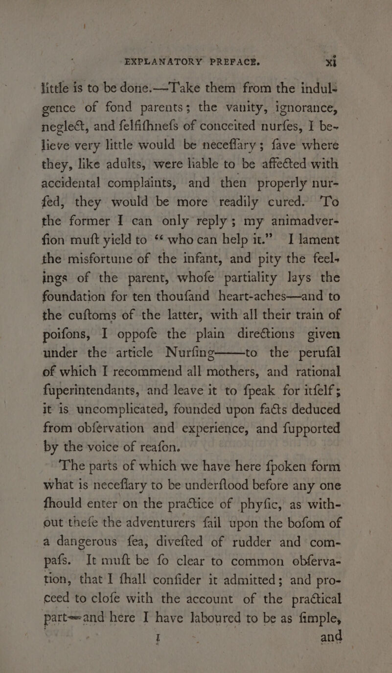 little is to be done.—T'ake them from the induls gence of fond parents; the vanity, ignorance, neglect, and felfifhnefs of conceited nurfes, I be~ lieve very little would be necefflary ; fave where | they, like adults, were liable to be affetted with accidental complaints, and then properly nur- fed, they would be more readily cured. To the former I can only reply ; my animadver- fion mutt yield to ** whocan help i.” I lament the misfortune of the infant, and pity the feel- ings of the parent, whofe partiality lays the foundation for ten thoufand heart-aches—and to the cuftoms of the latter, with all their train of poifons, I oppofe the plain direétions given under the article Nurfing to the perufal of which I recommend all mothers, and rational fuperintendants, and leave it to {peak for itfelf; it is uncomplicated, founded upon fats deduced from ob{ervation and experience, and fupported by the voice of reafon. The parts of which we have here fpoken form what is neceflary to be underflood before any one fhould enter on the practice of phyfic,’ as with- out thefe the adventurers {ail upon the bofom of a dangerous fea, divefted of rudder and com- pafs. It muft be fo clear to common obferva- tion, that I fhall confider it admitted; and pro- ceed to clofe with the account of the practical part~-and here I have laboured to be as fimple, | | eee and