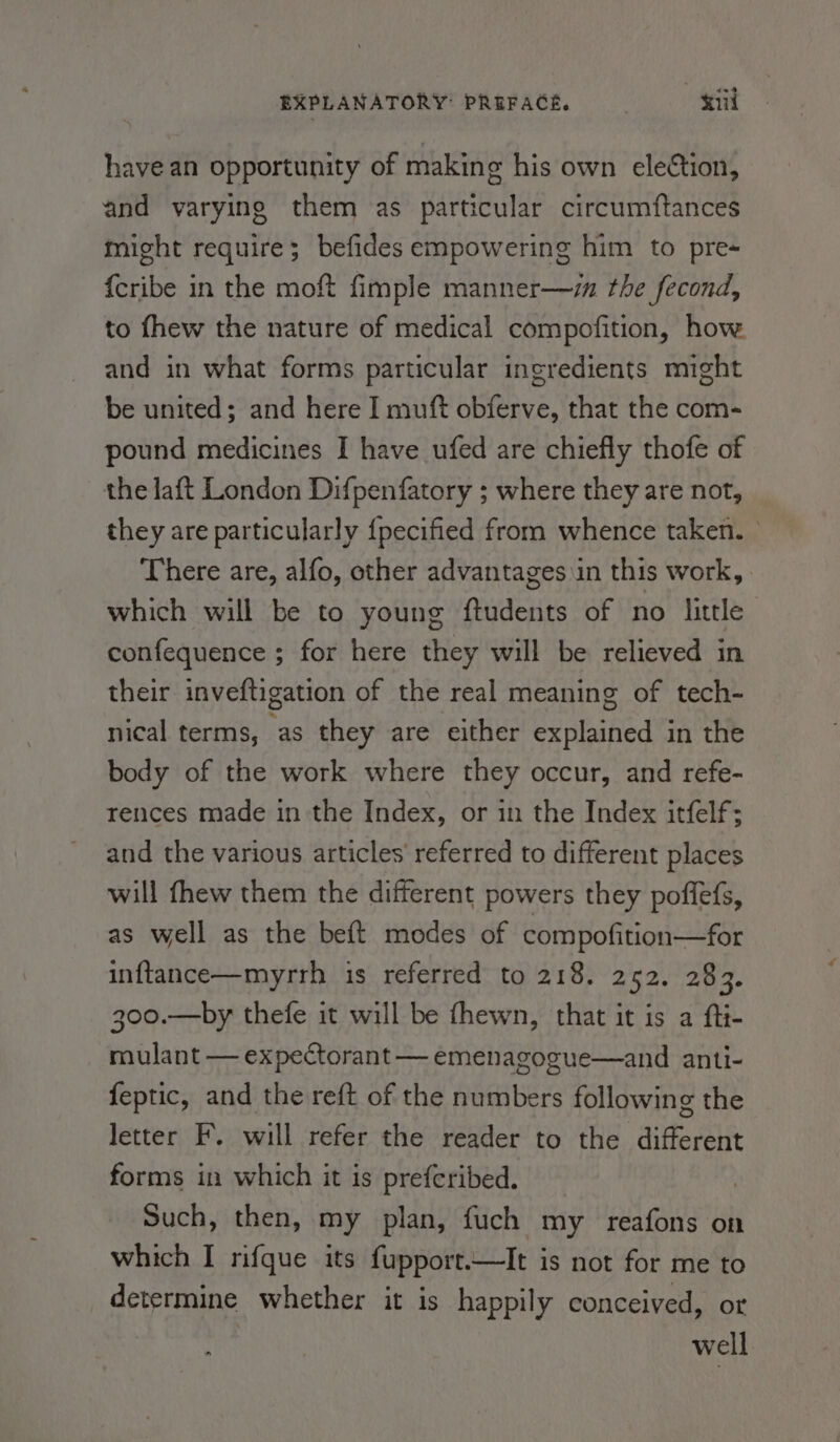 have an opportunity of making his own election, and varying them as particular circumftances might require; befides empowering him to pre {cribe in the moft fimple manner—z the fecond, to fhew the nature of medical compofition, how and in what forms particular ingredients might be united; and here I muft obferve, that the com- pound medicines I have ufed are chiefly thofe of the laft London Difpenfatory ; where they are not, they are particularly {pecified from whence taken. © There are, alfo, other advantages \in this work, which will be to young ftudents of no little confequence ; for here they will be relieved in their inveftigation of the real meaning of tech- nical terms, as they are either explained in the body of the work where they occur, and refe- rences made in the Index, or in the Index itfelf; and the various articles’ referred to different places will fhew them the different powers they poffefs, as well as the beft modes of compofition—for inftance—myrrh is referred to 218. 252. 283. 300.—by thefe it will be fhewn, that it is a fti- mulant — expectorant — emenagogue—and anti- feptic, and the reft of the numbers following the letter F. will refer the reader to the different forms in which it is prefcribed. Such, then, my plan, fuch my reafons on which I rifque its fupport.—It is not for me to determine whether it is happily conceived, or well