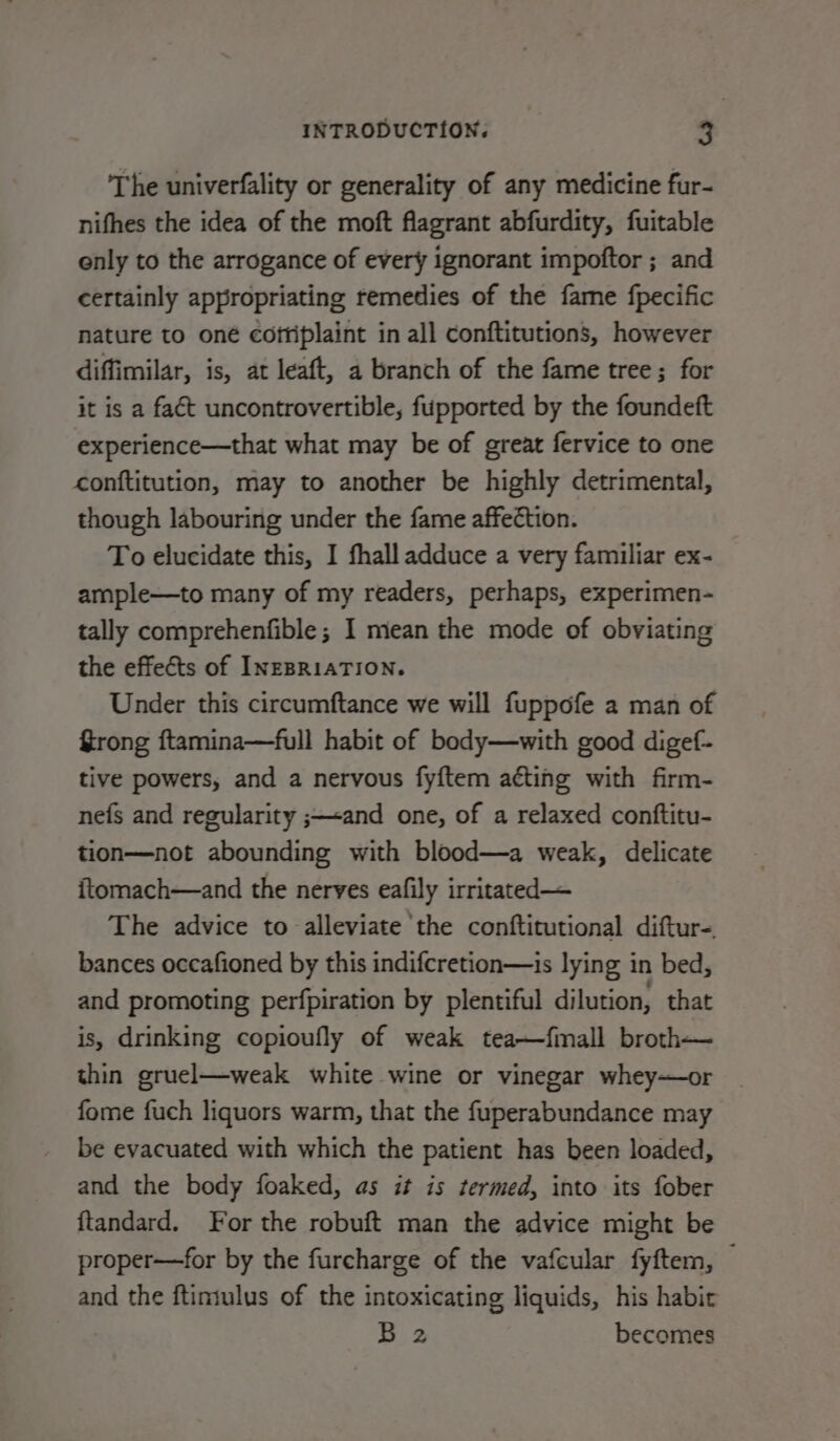 The univerfality or generality of any medicine fur- nifhes the idea of the moft flagrant abfurdity, fuitable enly to the arrogance of every ignorant impoftor ; and certainly appropriating remedies of the fame fpecific nature to oné cofriplaint in all conftitutions, however diffimilar, is, at leaft, a branch of the fame tree; for it is a fact uncontrovertible, fupported by the foundeft experience—that what may be of great fervice to one conftitution, may to another be highly detrimental, though labouring under the fame affection. To elucidate this, I fhall adduce a very familiar ex- ample—to many of my readers, perhaps, experimen- tally comprehenfible; I mean the mode of obviating the effects of InzBRIATION. Under this circumftance we will fuppofe a man of Grong ftamina—full habit of body—with good digef- tive powers, and a nervous fyftem aéting with firm- nefs and regularity ;—«and one, of a relaxed conftitu- tion—not abounding with blood—a weak, delicate ftomach—and the nerves eafily irritated— The advice to alleviate ‘the conftitutional diftur-. bances occafioned by this indifcretion—is lying in bed, and promoting perfpiration by plentiful dilution, that is, drinking copioufly of weak tea—fmall broth— thin gruel—weak white wine or vinegar whey—or fome fuch liquors warm, that the fuperabundance may be evacuated with which the patient has been loaded, and the body foaked, as it is termed, into its fober ftandard. For the robuft man the advice might be proper—for by the furcharge of the vafcular fyftem, © and the ftintulus of the intoxicating liquids, his habit B2 becomes