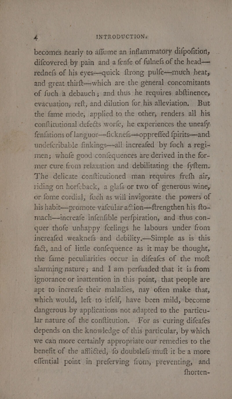 becomes hearly to affume an inflammatory difpofition, difcovered by pain and a fenfe of fulnefs of the head— rednefs of his eyes—quick {trong pulfe+-much heat, and great thirft—-which are the general concomitants of fuch a debauch; and thus he requires abftinence, evacuation, reft, and dilution for his alleviation. But the fame mode, applied to the other, renders all his conftitutional defects worfe, he experiences the uneafy. fenfations of languor—ficknefs-+oppreffed {pirits—and. undefcribable finkings—all. increafed by fuch a regi- men; whofe good confequences are’derived in the for- mer cure from relaxation and debilitating the fyftem. The delicate conftitutioned man requires frefh air, riding on horfcback, a glafs or two of generous wine, or fome cordial, fuch as will invigorate the powers of his habit—prormote vafcular a ion—ftrengthen his fto- mach—increafe infenfible perfpiration, and -thus con- quer thofe unhappy feelings he labours under from increafed weaknefs and debility—Simple as 1s this fact, and of little confequence as it may be thought, the fame peculiarities occur in difeafes of the moft alarming nature; and I am perfuaded that it is from ignorance or inattention in this point, that people are apt to increafe their maladies, nay often make that, which would, left to itfelf, have been mild, become dangerous by applications not adapted to the particu- lar nature of the conftitution. For as curing difeafes depends on the knowledge of this particular, by which we Can more certainly appropriate our remedies to the benefit of the afflicted, {fo doubelefs ‘mutt it be a more effential point in preferving from, preventing, and -fhorten-