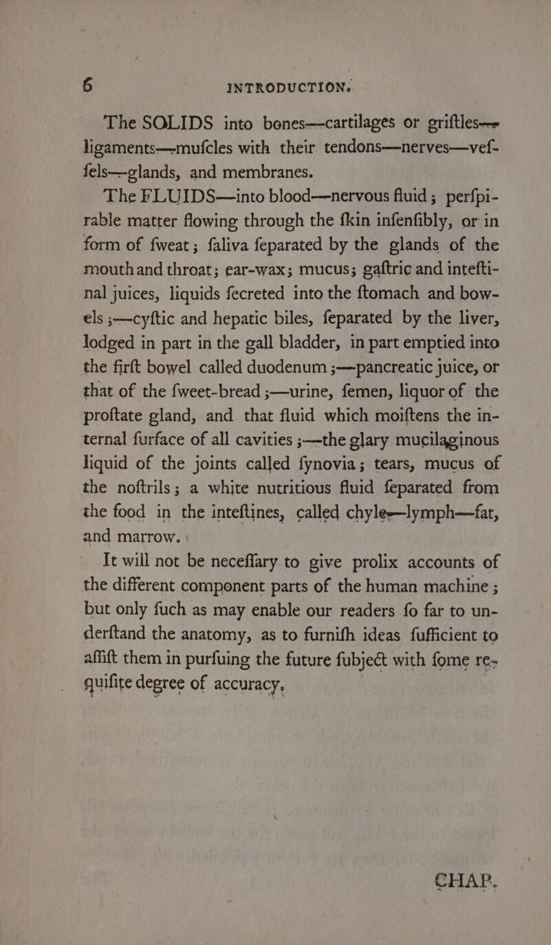 The SOLIDS into benes—cartilages or griftles— ligaments—-mufcles with their tendons—nerves—vef- fels—glands, and membranes. The FLUIDS—into blood—nervous fluid ; perfpi- rable matter flowing through the fkin infenfibly, or in form of fweat; faliva feparated by the glands of the mouthand throat; ear-wax; mucus; gaftri¢ and intefti- nal juices, liquids fecreted into the ftomach and bow- els ;—cyftic and hepatic biles, feparated by the liver, lodged in part in the gall bladder, in part emptied into the firft bowel called duodenum ;—pancreatic juice, or that of the fweet-bread ;—urine, femen, liquor of the proftate gland, and that fluid which moiftens the in- ternal furface of all cavities ;—the glary mucilaginous liquid of the joints called fynovia; tears, mucus of the noftrils; a white nutritious fluid feparated from the food in the inteftines, called chyle—lymph—fat, and marrow. Tt will not be neceffary to give prolix accounts of the different component parts of the human machine ; but only fuch as may enable our readers fo far to un- derftand the anatomy, as to furnifh ideas fufficient to affift them in purfuing the future fubject with fome re quifite degree of accuracy, CHAP.