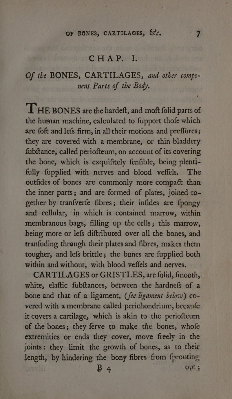 CH Ay Pant: Of the BONES, CARTILAGES, and other compo- nent Parts of the Body. Tue BONES are the hardeft, and moft folid parts of the human machine, calculated to fupport thofe which are foft and lefs firm, in all their motions and preffures; they are covered with a membrane, or thin bladdery fubftance, called periofteum, on account of its covering the bone, which is exquifitely fenfible, being plenti- fully fupplied with nerves and blood veiffels. The outfides of bones are commonly more compact than the inner parts; and are formed of plates, joined to- gether by tranfverfe fibres; their infides are fpongy and cellular, in which is contained marrow, within membranous bags, filling up the cells; this marrow, being more or lefs diftributed over all the bones, and tranfuding through their plates and fibres, makes them tougher, and lefs brittle; the bones are fupplied both within and without, with blood veffels and nerves. CARTILAGES or GRISTLES, are folid, fmooth, white, elaftic fubftances, between the hardnefs of a bone and that of a ligament, (/ee ligament below) co- vered with a membrane called perichondrium, becaufe it covers a cartilage, which is akin to the periofteum of the bones; they ferve to make the bones, whofe extremities or ends they cover, move freely in the joints: they limit the growth of bones, as to their pe by hindering the bony fibres from fprouting B 4 out