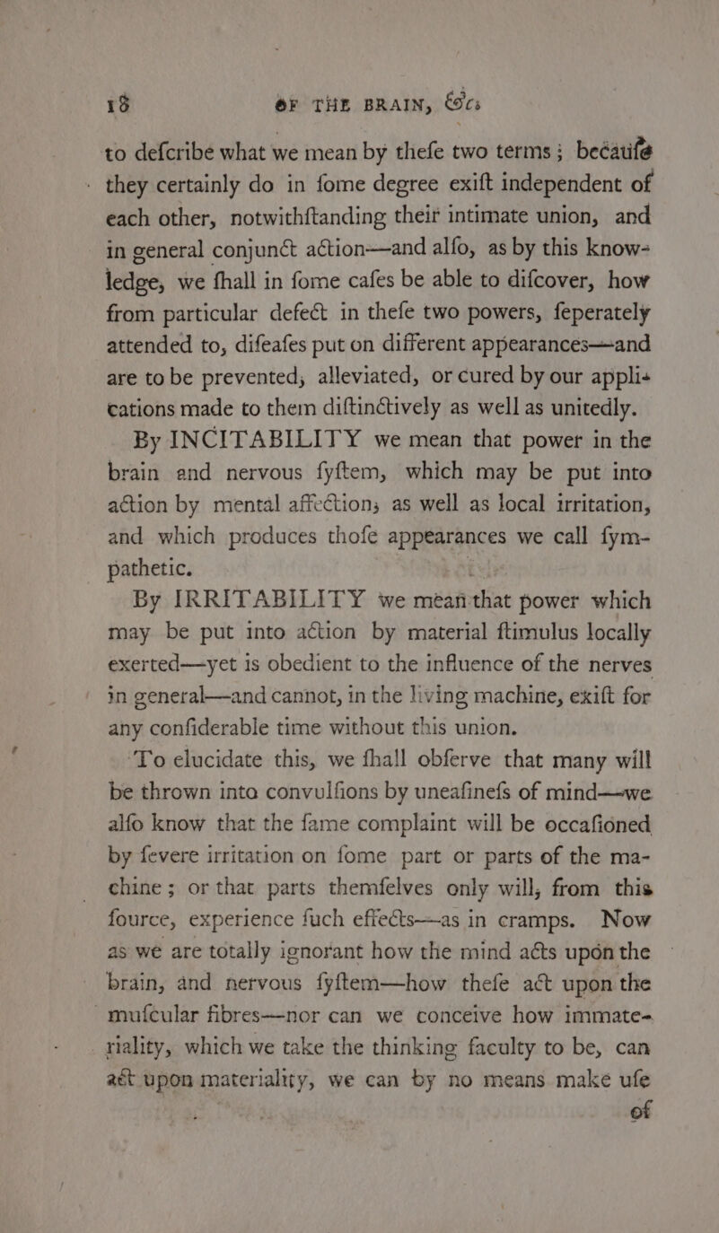 13 OF THE BRAIN, es to defcribe what we mean by thefe two terms; beéatife . they certainly do in fome degree exift independent of each other, notwithftanding their intimate union, and in general conjunct action—and alfo, as by this know- ledge, we fhall in fome cafes be able to difcover, how from particular defect in thefe two powers, feperately attended to, difeafes put on different appearances—and are to be prevented; alleviated, or cured by our applis cations made to them diftinctively as well as unitedly. By INCITABILITY we mean that power in the brain and nervous fyftem, which may be put into action by mental affections as well as local irritation, and which produces thofe appearances we call fym- pathetic. t By IRRITABILITY we mean-that power which may be put into action by material ftimulus locally exerted—yet is obedient to the influence of the nerves in general—and cannot, in the living machine, exift for any confiderable time without this union. To elucidate this, we fhall obferve that many will be thrown inta convulfions by uneafinefs of mind—we alfo know that the fame complaint will be occafioned by fevere irritation on fome part or parts of the ma- chine ; or that parts themfelves only will, from this fource, experience fuch effects—as in cramps. Now as we are totally ignorant how the mind acts upon the brain, and nervous fyftem—how thefe act upon the -mut{cular fibres—nor can we conceive how immate= _aiality, which we take the thinking faculty to be, can act upon materialtty, we can by no means. make ufe of