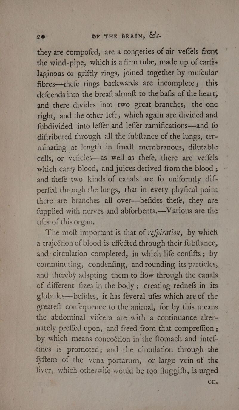 they are compofed, are a congeries of air veffels front the wind-pipe, which is a firm tube, made up of carti- laginous or griftly rings, joined together by mufcular fibres—thefe rings backwards are incomplete; this defcends into the breaft almoft to the bafis of the heart, and there divides into two great branches, the one right, and the other left; which again are divided and fubdivided into leffer and leffer ramifications—and fo diftributed through all the fubftance of the lungs, ter- minating at length in fmall membranous, dilutable cells, or veficles—as well as thefe, there are veffels which carry blood, and juices derived from the blood ; and thefe two kinds of canals are fo uniformly dif- perfed through the lungs, that in every phyfical point there are branches all over—befides thefe, they are fupplied with nerves and abforbents.—Various are the ufes of this organ. The moft important is that of refpiration, by which a trajection of blood is effected through their fubftance, and circulation completed, in which life confifts ; by comminuting, condenfing, and rounding its particles, and thereby adapting them to flow through the canals of different fizes in the body; creating rednefs in its globules—befides, it has feveral ufes which are of the greateft confequence to the animal, for by this means the abdominal vifcera are with a continuance alter- nately prefled upon, and freed from that compreffion ; by which means concoétion in the ftomach and intef- tines is promoted; and the circulation through the fyftem of the vena portarum, or large vein of the liver, which otherwife would be too fluggifh, is urged Om