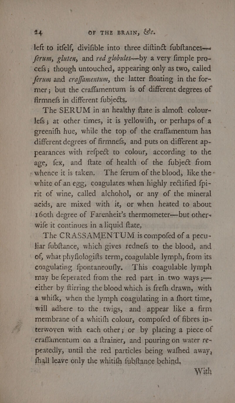 left to itfelf, divifible into three diftinct fubftances—~&lt; ferum, gluten, and red globules—by a very fimple pro- cefs; though untouched, appearing only as two, called ferum and craffamentum, the latter floating in the for- ‘mer; but the craffamentum is of different degrees of firmnefs in different fubjects. | | The SERUM in an healthy ftate is almoft colour- JefS; at other times, it is yellowifh, or perhaps of a greenifh hue, while the top of the craffamentum has different degrees of firmnefs, and puts on different ap- pearances with refpect to colour, according to the age, fex, and ftate of health of the fubjec&amp;t from «whence it is taken. The ferum of the blood, like the~ white of an egg, coagulates when highly rectified fpi- rit of wine, called alchohol, or any of the mineral acids, are mixed with it, or when heated to about 160th degree of Farenheit’s thermometer—but other~ wife it continues in aliquid ftate, The CRASSAMENTUM 1s compofed of a pecu- liar fubftance, which gives rednefs to the blood, and of, what phyfiologifts term, coagulable lymph, from its coagulating {pontaneoufly. This coagulable lymph may be feperated from the red part in two ways ;— either by ftirring the blood which is frefh drawn, with a whifk, when the lymph coagulating in a fhort time, will adhere to the twigs, and appear like a firm rnembrane of a whitifh colour, compofed of fibres in- terwoven with each other; or by placing a piece of craflamentum on a ftrainer, and pouring on water re~ peatedly, until the red particles being wafhed away, fhall leave only the whitifh fubftance behind, . | With