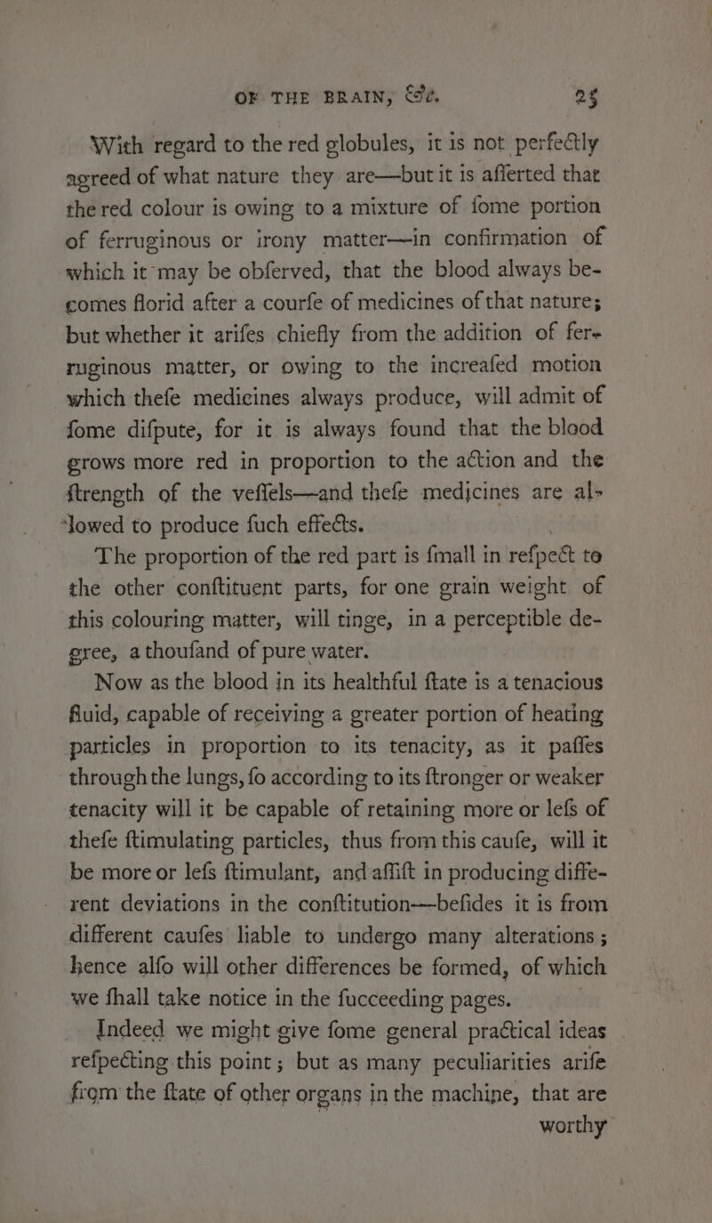 With regard to the red globules, it is not perfectly agreed of what nature they are—but it 1s afferted that the red colour is owing to a mixture of fome portion of ferruginous or irony matter—in confirmation of which it may be obferved, that the blood always be- comes florid after a courfe of medicines of that nature; but whether it arifes chiefly from the addition of fer- ruginous matter, or owing to the increafed motion which thefe medicines always produce, will admit of fome difpute, for it is always found that the blood grows more red in proportion to the action and the ftreneth of the veffels—and thefe medjcines are al- ‘lowed to produce fuch effects. The proportion of the red part is {mall in ref] i te the other conftituent parts, for one grain weight of this colouring matter, will tinge, in a perceptible de- eree, athoufand of pure water. Now as the blood in its healthful ftate is a tenacious fiuid, capable of receiving a greater portion of heating particles in proportion to its tenacity, as it pafles through the lungs, fo according to its ftronger or weaker tenacity will it be capable of retaining more or lefs of thefe ftimulating particles, thus from this caufe, will it be more or lefs ftimulant, and affift in producing diffe- rent deviations in the conftitution—befides it is from different caufes liable to undergo many alterations ; hence alfo will other differences be formed, of which we fhall take notice in the fucceeding pages. Indeed we might give fome general practical ideas refpecting this point; but as many peculiarities arife from the fate of other organs in the machine, that are | worthy