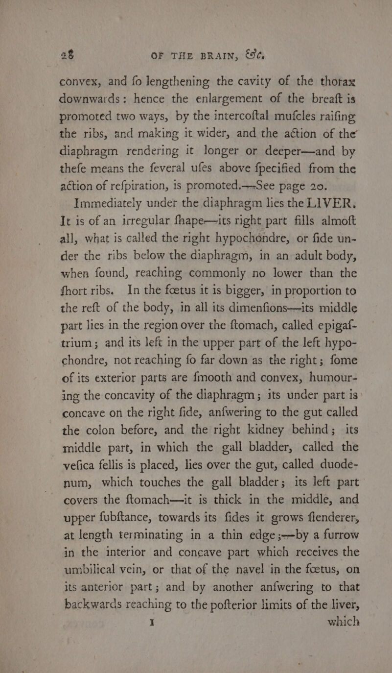 convex, and fo lengthening the cavity of the thorax downwards: hence the enlargement of the breaft is promoted two ways, by the intercoftal mufcles raifing the ribs, and making it wider, and the action of the diaphragm rendering it longer or deeper—and by thefe means the feveral ufes above fpecified from the action of refpiration, is promoted.—-See page 20. Immediately under the diaphragm lies the LIVER. It is of an irregular fhape—its right part fills almoft all, what is called the right hypochondre, or fide un- der the ribs below the diaphragm, in an-adult body, when found, reaching commonly no lower than the fhort ribs. In the foetus it is bigger, in proportion to the reft of the body, in all its dimenfions—its middle part lies in the region over the {tomach, called epigaf- trium; and its left in the upper part of the left hypo- chondre, not reaching fo far down as the right; fome of its exterior parts are f{mooth and convex, humour- ing the concavity of the diaphragm ; its under part is concave on the right fide, anfwering to the gut called the colon before, and the right kidney behind; its middle part, in which the gall bladder, called the vefica fellis is placed, lies over the gut, called duode- num, which touches the gall bladder; its left part covers the ftomach—it is thick in the middle, and upper fubftance, towards its fides it grows flenderer, at length terminating in a thin edge ;-—by a furrow in the interior and concave part which receives the umbilical vein, or that of the navel in the foetus, on its anterior part; and by another anfwering to that backwards reaching to the pofterior limits of the liver, 1 which