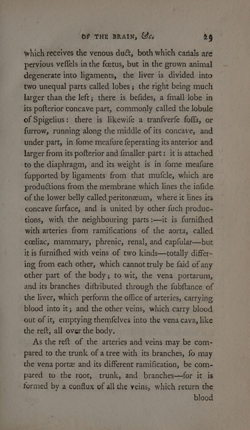 which receives the venous duct, both which carials are pervious veffels in the foetus, but in the grown animal degenerate into ligaments, the liver is divided into two unequal parts called lobes ; the right being much larger than the left; there is befides, a {mall lobe in its pofterior concave part, commonly called the lobule of Spigelius: there is likewife a tranfverfe foffa, or furrow, running along the middle of its concave, and under part, in fome meafure feperating its anterior and larger from its pofterior and fmaller part: it 1s attached to the diaphragm, and its weight is in fome meafure fupported by ligaments from that mufcle, which are productions from the membrane which lines the infide of the lower belly called. peritonzeum, where it lines its concave furface, and is united by other fuch produc- tions, with the neighbouring parts:—it is furnifhed with arteries from ramifications of the aorta, called coeliac, mammary, phrenic, renal, and capfular—but it is furnifhed with veins of two kinds—totally differ- ing from each other, which cannot truly be faid of any other part of the body; to wit, the vena portarum, and its branches diftributed through the fubftance of the liver, which perform the office of arteries, carrying blood into it; and the other veins, which carry blood out of it, emptying themfelves into the vena cava, like the reft, all over the body. As the reft of the arteries and veins may be com- pared to the trunk of a tree with its branches, fo may the vena portee and its different ramification, be com- pared to the root, trunk, and branches—for it is formed by a conflux of all the veins, which return the blood