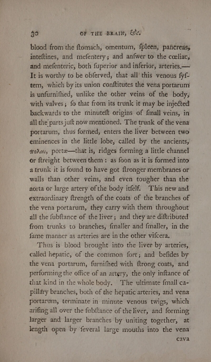 blood from the ftomach, omentum, fpleen, paficreass inteftines, and mefentery; and anfwer to the cceliac, and mefenteric, both fuperior and inferior, arteries.— It is worthy to be obferved, that all’ this venous fyf- tem, which by its union conftitutes the vena portarum is unfurnifhed, unlike the other veins of the body, with valves; fo that from its trunk it may be injected backwards to the minuteft origins of fmall veins, in all the parts juft now mentioned. The trunk of the vena portarum, thus formed, enters the liver between two eminences in the little lobe, called by the ancients, frokei, porte—that is, ridges forming a little channel or ftreight between them: as foon as it is formed into a trunk it is found to have got flronger membranes or walls than other veins, and even tougher than the aorta or large artery of the body itfelf. This new and extraordinary ftrength of the coats of the branches of the vena portarum, they carry with them throughout all the fubftance of the liver; and they are diftributed from trunks to branches, fmaller and fmaller, in the fame manner as arteries aré in the other vifcera. Thus 1s blood brought into the liver by arteries, called hepatic, of the common fort; and befides by the vena portarum, furnifhed with ftrong coats, and performing the office of an artery, the only inftance of that kind in the whole body. The ultimate fmall ca- pillary branches, both of the hepatic arteries, and vena portarum, terminate in minute venous twigs, which arifing all over the fubftance of the liver, and forming larger and larger branches by uniting together, at length open by feveral large mouths into the vena cava