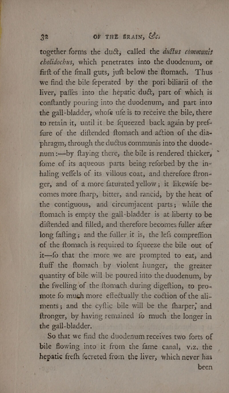 together forms the duct; called the duffus communis cholidochus, which penetrates into the duodenum, or firft of the fmail guts, juft below the ftomach. Thus we find the bile feperated by the pori biliarit of the liver, paffes into the hepatic duct, part of which is conftantly pouring into the duodenum, and part into the gall-bladder, whofe ufe is to receive the bile, there to retain it, until it be fqueezed back again by pref= fure of the diftended ftomach and action of the dia- phragm, through the ductus communis into the duode- num :—by ftaying there, the bile is rendered thicker, fome of its aqueous parts being reforbed by the in- haling veffels of its villous coat, and therefore ftron- eer, and of a more faturated yellow; it likewife be- comes more fharp, bitter, and rancid, by the heat of the contiguous, and circumyacent parts; while the ftomach is empty the gall-bladder is at liberty to be diftended and filled, and therefore becomes fuller after long fafting; and the fuller it is, the lefs compreffion of the ftomach is required to fqueeze the bile out of it—fo that the more we are prompted to eat, and {tuff the ftomach by violent hunger, the greater quantity of bile will be poured into the duodenum, by the {welling of the {tomach during digeftion, to pro- mote fo much more effectually the coction of the ali- ments; and the cyftic bile will be the fharper; and {tronger, by having remained fo much the longer in the gall-bladder. So that we find the duodenum receives two forts of bile flowing into it from the fame canal, viz. the | hepatic frefh {ecreted from the liver, which never has been