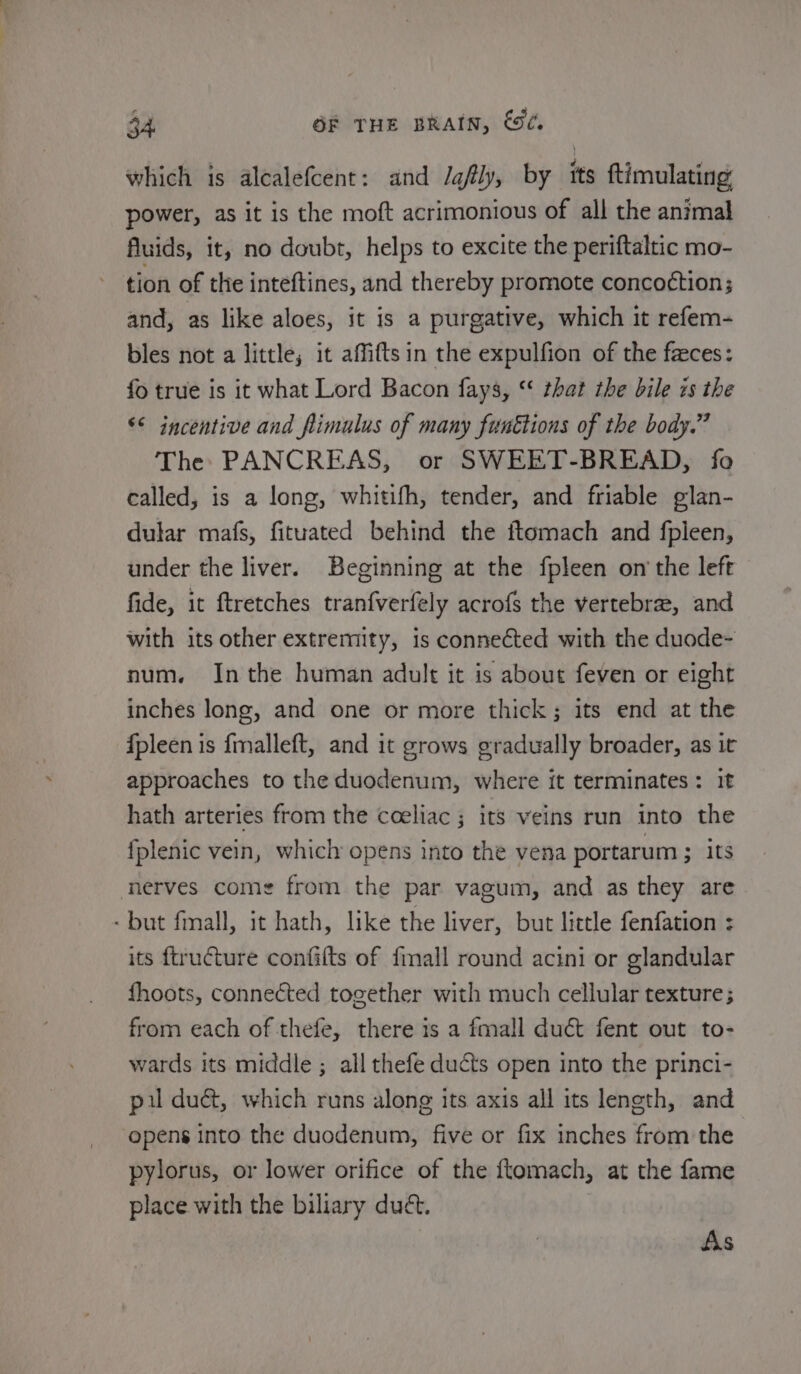 which is alcalefcent: and /gfly, by its ftimulating power, as it is the moft acrimonious of all the animal fluids, it, no doubt, helps to excite the periftaltic mo- tion of the inteftines, and thereby promote conco¢tion; and, as like aloes, it is a purgative, which it refem- bles not a little; it affiftsin the expulfion of the feces: fo true is it what Lord Bacon fays, “ that the bile is the “&lt;&lt; incentive and fimulus of many funttions of the body.” The PANCREAS, or SWEET-BREAD, fo called, is a long, whitifh, tender, and friable glan- dular mafs, fituated behind the ftomach and fpleen, under the liver. Beginning at the fpleen on the left fide, it ftretches tranfverfely acrofs the vertebra, and with its other extremity, is connected with the duode- num. Inthe human adult it is about feven or eight inches long, and one or more thick; its end at the {pleen is {fmalleft, and it grows gradually broader, as it approaches to the duodenum, where it terminates: it hath arteries from the coeliac ; its veins run into the fplenic vein, which opens into the vena portarum ; its nerves come from the par vagum, and as they are - but finall, it hath, like the liver, but little fenfation : its ftructure confilts of fmall round acini or glandular fhoots, connected together with much cellular texture; from each of thefe, there is a fmall duct fent out to- wards its middle ; all thefe ducts open into the princi- pil duét, which runs along its axis all its length, and opens into the duodenum, five or fix inches from the pylorus, or lower orifice of the ftomach, at the fame place with the biliary duét. : As