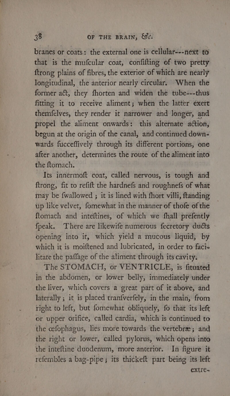 branes or coats: the external one is cellular---next to that is the mufcular coat, confifting of two pretty {trong plains of fibres, the exterior of which are nearly longitudinal, the anterior nearly circular. When the former act, they fhorten and widen the tube---thus fitting it to receive aliment; when the latter exert themfelves, they render it narrower and longer, and propel the aliment onwards: this alternate action, beeun at the origin of the canal, and continued down- wards fucceffively through its different portions, one after another, determiries the route of the aliment into the ftomach. Its innermoft coat, called nervous, is tough and ftrong, fit to refift the hardnefs and roughnefs of what may be {wallowed ; it is lined with fhort villi, ftanding up like velvet, fomewhat in the manner of thofe of the ftomach and inteftines, of which we fhall prefently fpeak. There are likewife numerous fecretory ducts Opening into it, which yield a mucous liquid, by which it is moiftened and lubricated, in order to faci- litate the paffage of the aliment through its cavity. The STOMACH, or VENTRICLE, is fituated in the abdomen, or lower belly, immediately under the liver, which covers a great part of it above, and laterally ; it is placed tranfverfely, in the main, from right to left, but fomewhat obliquely, fo that its left or upper orifice, called cardia, which is continued to the cefophagus, lies more towards the vertebre ; and the right or lower, called pylorus, which opens into the inteftine duodenum, more anterior. In figure it refembles a bag-pipe; its thickeft part being its left extre=