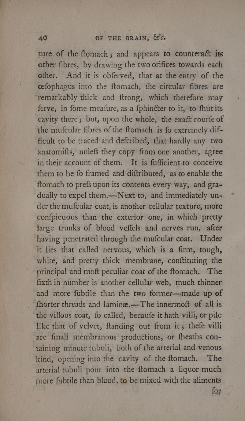 ture of the ftomach; and appears to counteract its other fibres, by drawing the two orifices towards each other. And it is obferved, that at the entry of the cefophagus into the ftomach, the circular fibres are ‘remarkably thick and ftrong,. which therefore may ferve, in fome meature, as a fphinéter to it, to fhut its cavity there; but, upon the whole, the exact courfe of the mufcular fibres of the ftomach is fo extremely dif- ficult to be traced'and defcribed, that hardly any two anatomifts, unlefs they copy from one another, agree in their account of them. It is fufficient to conceive them to be fo framed and diftributed, as to enable the ftomach to prefs upon its contents every way,. and gra- dually to expel them.—Next to, and immediately un- der the mufcular coat, is another cellular texture, more confpicuous than the exterior one, in which pretty large trunks of blood veffels and nerves run, after having penetrated through the mufcular coat. Under it lies that called nervous, ‘which is a firm, tough, white, and pretty thick membrane, conftituting the principal and moft peculiar coat of the ftomach. The fixth in number is another cellular web, much thinner and more fubtile than the two former—made up of fhorter threads and laminee.—The innermoft of all is the villous coat, fo called, becaufe it hath villi, or pile like that of velvet, ftanding out from it; thefe villi are fmali membranous productions, or fheaths con- taining minute tubuli, both of the arterial and venous kind, opening into the cavity of the ftomach. The arterial tubuli pour into the ftomach a liquor much more fubtile than blood, to be mixed with the aliments for