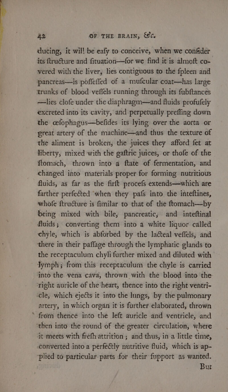 ducing, it will be eafy to conceive, when we confder its ftructure and fituation—for we find it is almoft co- vered with the liver, lies contiguous to the fpleen and pancreas—is poffeffed of a mufcular coat—has large trunks of blood veffels running through its fabftances —lies clofe under the diaphragm—and fluids profufely excreted into its cavity, and perpetually preffing down the cefophagus—befides its lying over the aorta or great artery of the machine—and thus the texture of the aliment is broken, the juices they afford fet at liberty, mixed with the gaftric juices, or thofe of the {tomach, thrown into a ftate of fermentation, and changed into materials proper for forming nutritious fluids, as far as the firft procefs extends—which are farther perfected ‘when they pafs into the inteftines, whofe ftructure is fimilar to that of the ftomach—by being mixed with bile, pancreatic, and inteftinal fluids; converting them into a white liquor called chyle, which is abforbed by the lacteal veffels, and there in their paffage through the lymphatic glands to the receptaculum chyli further mixed and diluted with Jymph; from this receptaculum the chyle is carried into the vena cava, thrown with the blood into the right auricle of the heart, thence into the right ventri- cle, which ejects it into the lungs, by the pulmonary artery, in which organ it is further elaborated, thrown * from thence into the left auricle and ventricle, and ‘then into the round of the greater circulation, where it meets with frefhattrition ; and thus, in a little time, converted into a pérfectly nutritive fluid, which is ap- ‘plied to particular parts for their fupport as wanted. Bur