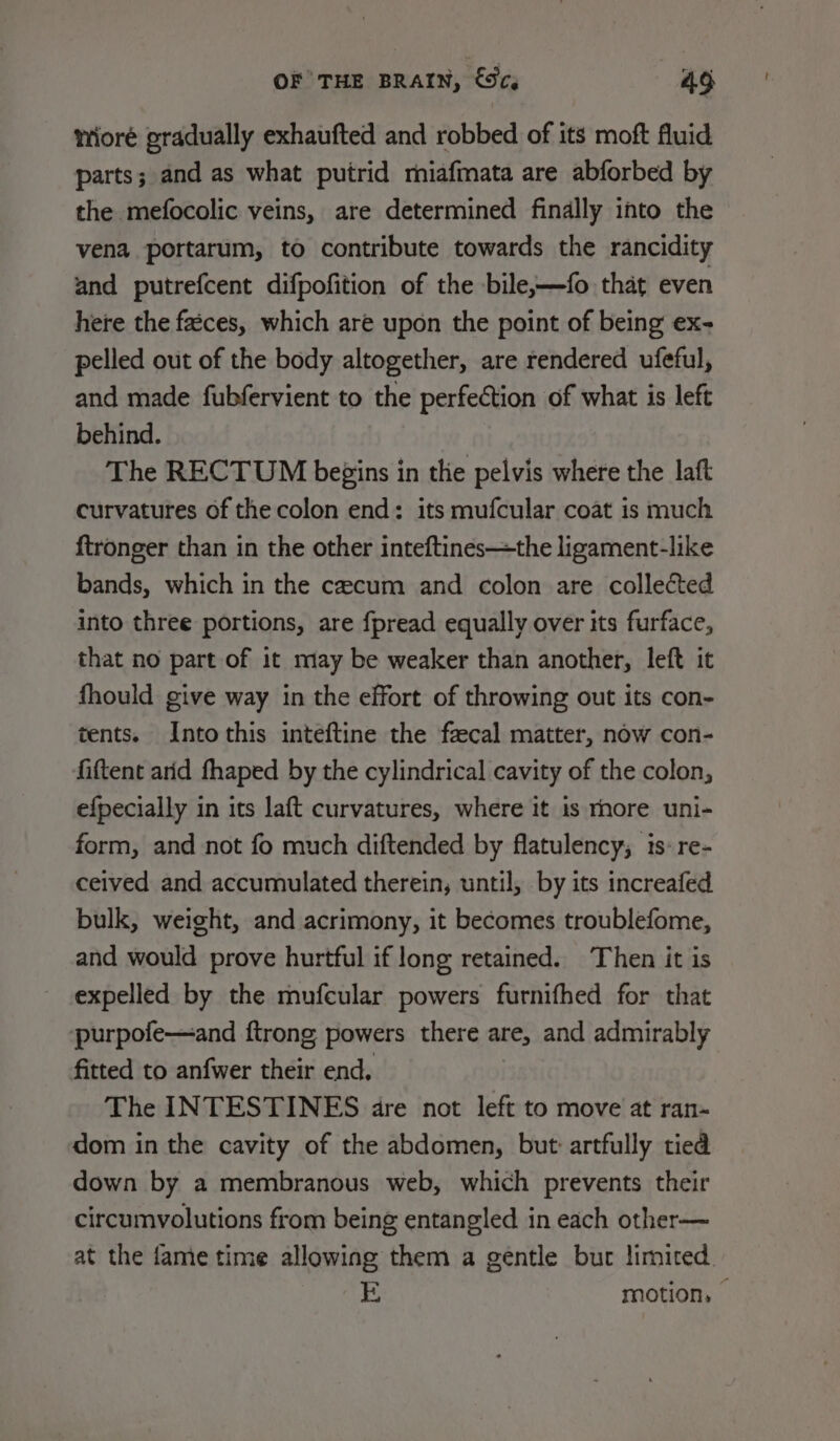 wioré gradually exhaufted and robbed of its moft fluid parts; and as what putrid miafmata are abforbed by the mefocolic veins, are determined finally into the vena portarum, to contribute towards the rancidity and putrefcent difpofition of the bile,—fo that even here the faéces, which are upon the point of being ex- pelled out of the body altogether, are rendered ufeful, and made fubfervient to the perfection of what is left behind. The RECTUM begins in the pelvis where the laft curvatures of the colon end: its mufcular coat is much ftronger than in the other inteftines—the ligament-like bands, which in the cecum and colon are collected into three portions, are fpread equally over its furface, that no part of it may be weaker than another, left it fhould give way in the effort of throwing out its con- tents. Into this inteftine the fecal matter, now con- fiftent arid fhaped by the cylindrical cavity of the colon, efpecially in its laft curvatures, where it is rhore uni- form, and not fo much diftended by flatulency; 1s: re- ceived and accumulated therein, until, by its increafed bulk, weight, and acrimony, it becomes troublefome, and would prove hurtful if long retained. Then it is expelled by the mufcular powers furnifhed for that purpofe—and {trong powers there are, and admirably fitted to anfwer their end, The INTESTINES dre not left to move at ran- dom in the cavity of the abdomen, but: artfully tied down by a membranous web, which prevents their circumvolutions from being entangled in each other— at the fame time allowing them a gentle but limited. E motion, |