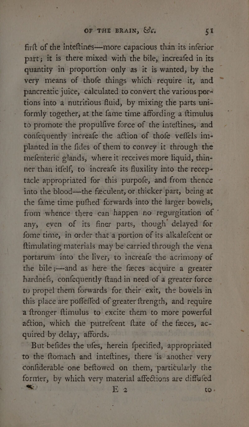 firft of the inteftines—more capacious than its inferior part; it is there mixed with the bile, increafed in its quantity in proportion only as it is wanted, by the very means of thofe things which require it, and pancreatic juice, calculated to convert the various por- tions into a nutritious Auid, by mixing the parts uni- formly together, at the fame time affording a ftimulus to promote the propulfive force of the inteftines, and confequently incréafe the a€tion of thofe vefiels im- planted in the fides of them to convey it through the mefenteric glands, where it receives more liquid, thin- ner than itfelf, to increafe its fluxility into the recep- tacle appropriated for this purpofe, and from thence into the blood—the faculent, or thicker part, being at the fame time pufhed forwards into the larger bowels, from whence there can happen no regurgitation of ” any, even of its finer parts, though delayed for fome time, in order that’a portion of its alkalefcent or ftimulating materials may be' carried through the vena portarum into the liver, to increafe the acrimony of the bile;—and as here the feces acquire a greater hardnefs, confequently ftand in need of a greater force to propel them forwards for their exit, the bowels in this place are poffeffed of greater ftrength, and require a ftronger ftimulus to excite them to more powerful action, which the putrefcent ftate of the feces, ac- quired by delay, affords. ’ But befides the ufes, herein fpecified, appropriated to the ftomach and inteftines, there ‘is another very confiderable one beftowed on them, ‘particularly the formier, by which very material affections are diffufed ual E 2 to