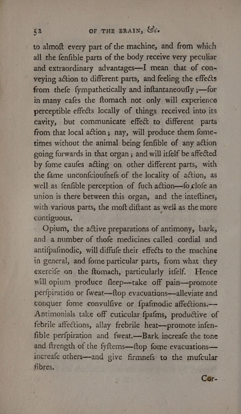 to almoft every part of the machine, and frorn which all the fenfible parts of the body receive very peculiar and extraordinary advantages—I mean that of con~ veying action to different parts, and feeling the effects from thefe fympathetically and inftantaneoufly ;—for in many cafes the ftomach not only will experience perceptible effects Iccally of things received into its cavity, but communicate effect to different parts from that local action; nay, will produce them fome-~ times without the animal being fenfible of any action going forwards in that organ; and will itfelf be affected by fome caufes acting on other different parts, with the fame unconfcioufnefs of the locality of action, as well as fenfible perception of fuch action—fo clofe an union is there between this organ, and the inteftines, with various parts, the moft diftant as well as the more contiguous, Opium, the active preparations of antimony, bark, and a number of thofe medicines called cordial and antifpafmodic, will diffufe their effects to the machine in general, and fome particular parts, from what they exercife on the ftomach, particularly itfelf. Hence will opium produce fleep—take off pain—promote perf{piration or fweat—ftop evacuations—alleviate and conquer fome convulfive or fpafmodic affections.— Antimonials take off cuticular fpafms, productive of febrile affections, allay frebrile heat—promote infen- fible perfpiration and fweat.—Bark increafe the tone and {trength of the fyftems—{top fome evacuations— increafe others—and give firmnefs to the mufcular fibres. Cér-