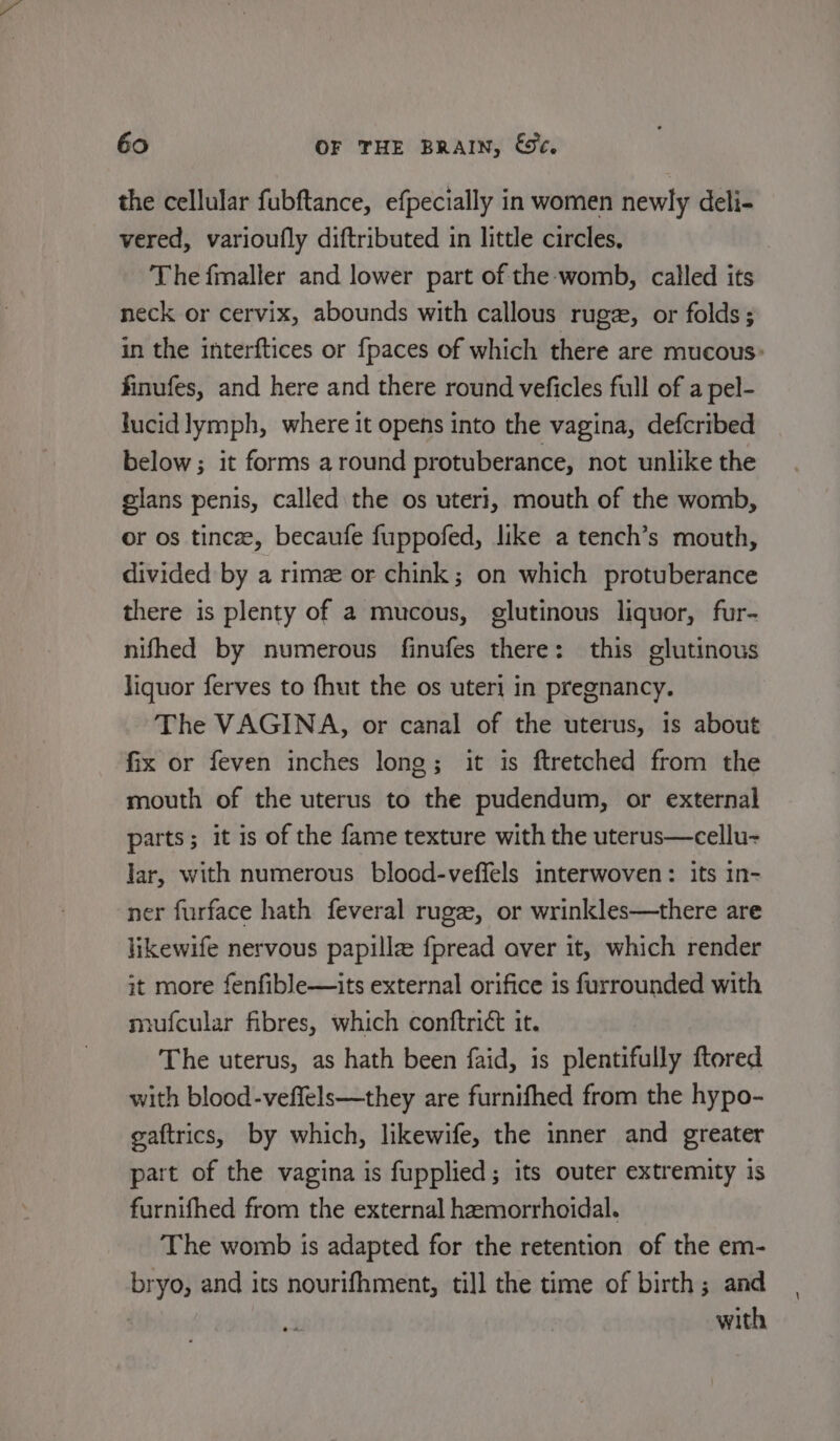 the cellular fubftance, efpecially in women newly deli- vered, varioufly diftributed in little circles, The fmaller and lower part of the-womb, called its neck or cervix, abounds with callous rugz, or folds; in the interftices or fpaces of which there are mucous: finufes, and here and there round veficles full of a pel- lucid lymph, where it opens into the vagina, defcribed below; it forms around protuberance, not unlike the glans penis, called the os uteri, mouth of the womb, or os tincee, becaufe fuppofed, like a tench’s mouth, divided by a rimz or chink; on which protuberance there is plenty of a mucous, glutinous liquor, fur- nifhed by numerous finufes there: this glutinous liquor ferves to fhut the os uteri in pregnancy. The VAGINA, or canal of the uterus, is about fix or feven inches long; it is ftretched from the mouth of the uterus to the pudendum, or external parts; it is of the fame texture with the uterus—cellu- lar, with numerous blood-veffels interwoven: its in- ner furface hath feveral ruge, or wrinkles—there are likewife nervous papille fpread aver it, which render it more fenfible—its external orifice is furrounded with mufcular fibres, which conftrict it. The uterus, as hath been faid, is plentifully ftored with blood-veffels—they are furnifhed from the hypo- gaftrics, by which, likewife, the inner and greater part of the vagina is fupplied; its outer extremity is furnifhed from the external hemorrhoidal. The womb is adapted for the retention of the em- bryo, and its nourifhment, till the time of birth; and with