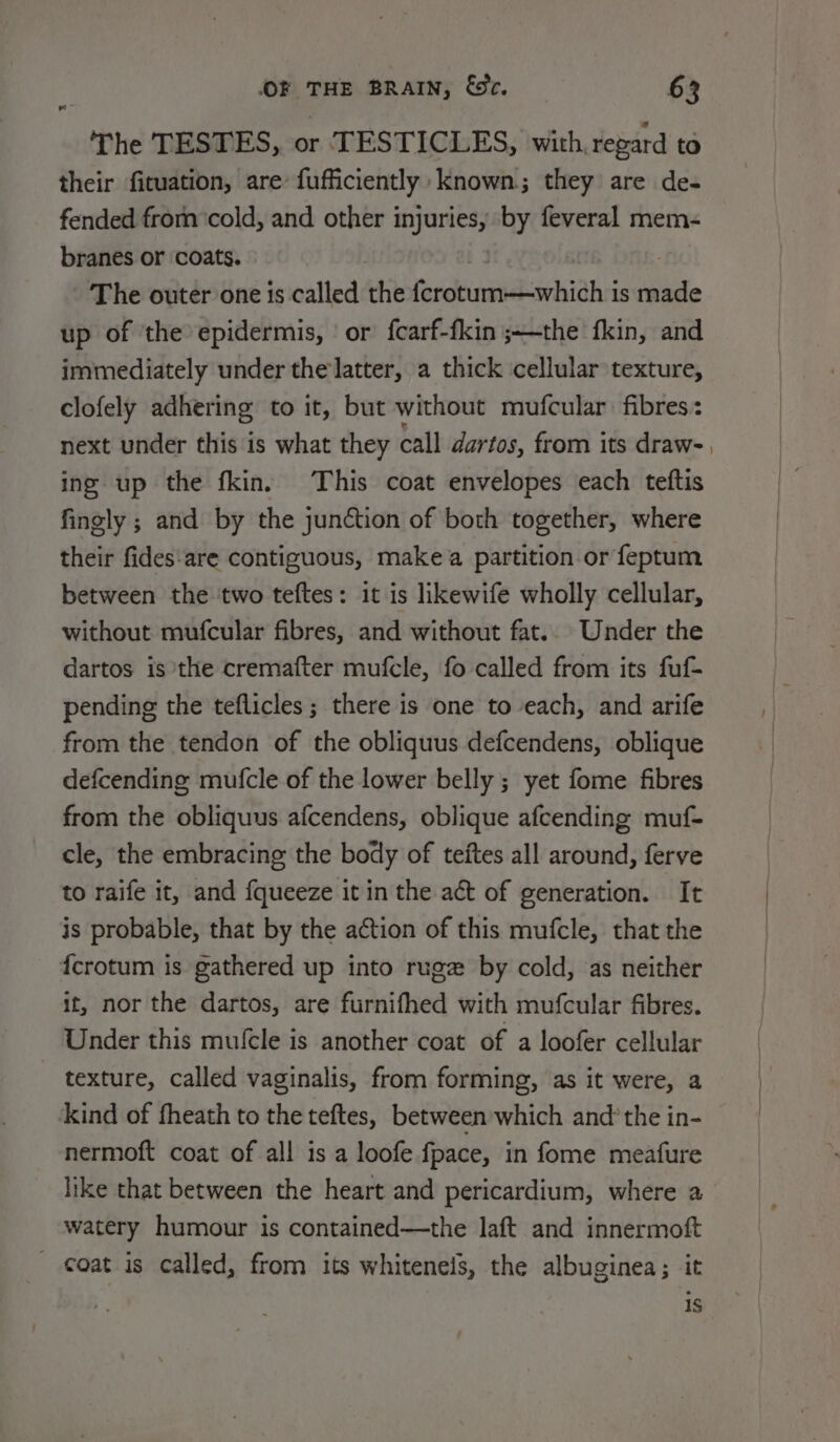 ‘The TESTES, or TESTICLES, with, regard to their fituation, are fufficiently: known; they are de- fended from ‘cold, and other injuries, by feveral mem- branes or coats. The outer one is called the Isbin arbor is tle up of the epidermis, ‘or fcarf-fkin ;~—the fkin, and immediately under the latter, a thick cellular texture, clofely adhering to it, but without mufcular fibres: next under this is what they call dartos, from its draw- ine up the fkin. This coat envelopes each teftis finely ; and by the junction of both together, where their fides:are contiguous, make a partition or feptum between the ‘two teftes: it is likewife wholly cellular, without mufcular fibres, and without fat.. Under the dartos is the cremafter mufcle, fo called from its fuf- pending the teflicles ; there is one to each, and arife from the tendon of the obliquus defcendens, oblique defcending mufcle of the lower belly ; yet fome fibres from the obliquus afcendens, oblique afcending muf- cle, the embracing the body of teftes all around, ferve to raife it, and {queeze it in the act of generation. It is probable, that by the action of this mufcle, that the fcrotum is gathered up into rugz by cold, as neither it, nor the dartos, are furnifhed with mufcular fibres. Under this mufcle is another coat of a loofer cellular texture, called vaginalis, from forming, as it were, a kind of fheath to the teftes, between which and’ the in- nermoft coat of all is a loofe fpace, in fome meafure like that between the heart and pericardium, where a watery humour is contained—the laft and innermoft - coat is called, from its whitenels, the albuginea; it is