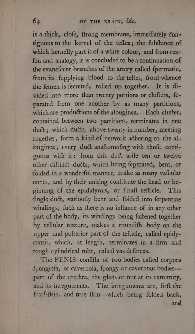 is a thick, clofe, {trong membrane, immediately ¢on- tizuous to the kernel of the teftes; the fubftance of which kernelly part is of a white colour, and from rea- fon and analogy, it is concluded to be a continuation of the evanefcent branches of the artery called fpermatic, from its fupplying blood to the teftes, front whence the femen is fecreted, rolled up together. It is di- vided into more than twenty portions or clufters, fe- parated from one another by as many partitions, which are productions of the albuginea. Each clufter, contained between two partitions; terminates in one dué&amp;; which ducts, above twenty in number, meeting together, form a kind of network adhering to the al- buginea; every duct anaftomofing with thofe conti- gvous with it:’ from this du&amp; arife ten or twelve other diftinét duéts, which being feperated, bent, or folded in a wonderful manner, make as many vafcular cones, and by their uniting conftitute the head or be- ginning of the epididymis, or finall tefticle. This fingle duct, varioufly bent and folded into ferpentine windings, fuch as there is no inftance of in any other part of the body, its windings being faftened together by cellular texture, makes a roundifh body on the upper and pofterior part of the tefticle, called epidy- dimis, which, at length, terminates in a firm and tough cylindrical tube, called vas deferens. The PENIS confifts of two bodies called corpora fponeiofa, or cavernofa, fpongy or cavernous bodies—- part of the urethra, the glans or nut at its extremity, and its integuments. ‘The integuments are, firft the {carf-fkin, and true fkin—which being folded back, and