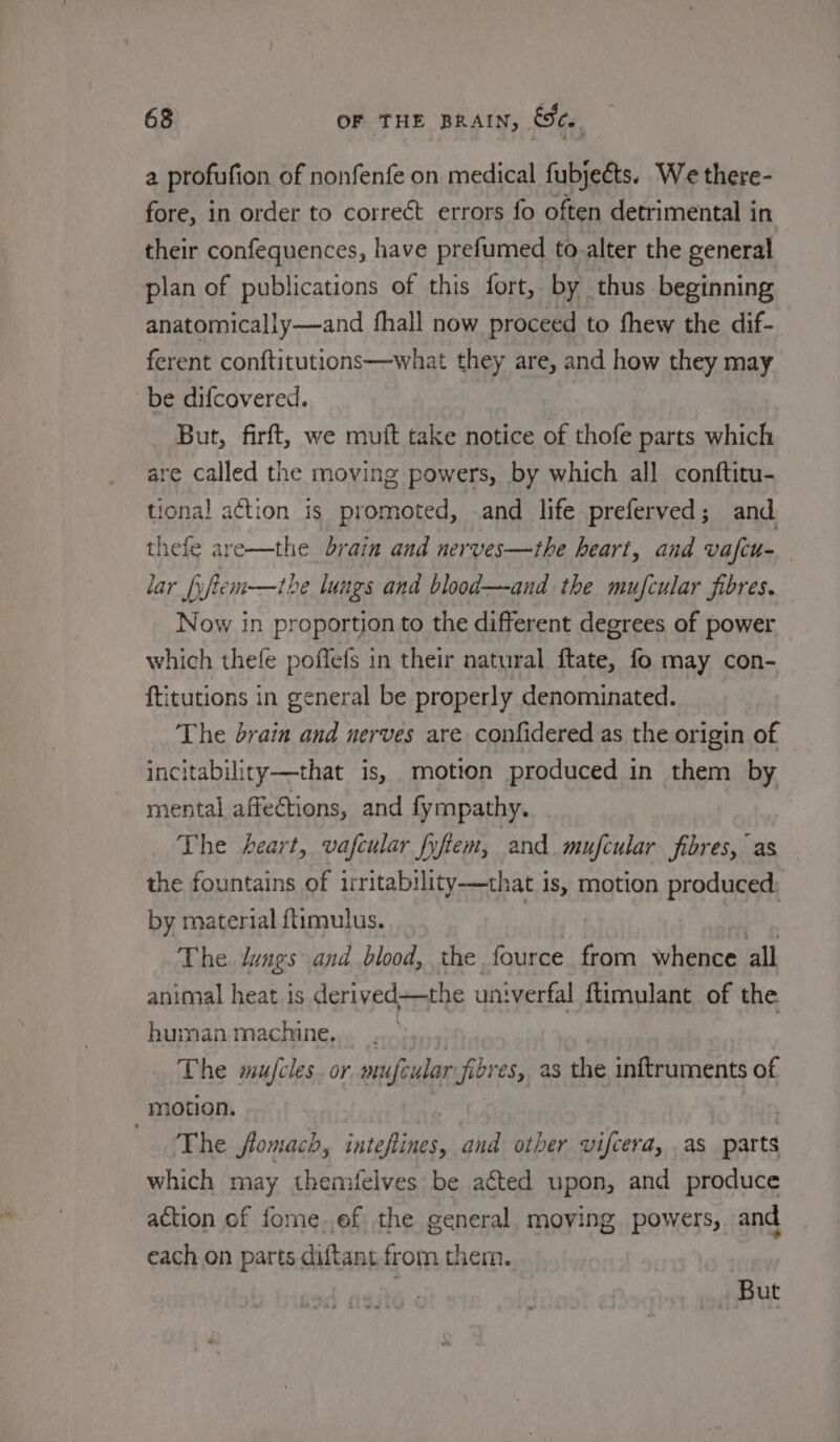 a profufion of nonfenfe on medical fubjeéts. We there- fore, in order to correét errors fo often detrimental in their confequences, have prefumed to-alter the general plan of publications of this fort, by thus beginning anatomically—and fhall now proceed to fhew the dif- ferent conftitutions—what they are, and how they may be difcovered. But, firft, we muit take notice of thofe parts which are called the moving powers, by which all conftitu- tional action is promoted, and life preferved; and. thefe are—the brain and nerves—the heart, and vafcu- lar fuftem—the lungs and blood—and the mujcular fibres. Now in proportion to the different degrees of power which thefe poffefs in their natural ftate, fo may con- ftitutions in general be properly denominated. The brain and nerves are confidered as the origin of incitability—that is, motion produced in them by mental affections, and fympathy. The heart, vafcular fyftem, and. mufcular fibres, as the fountains of irritability-——that is, motion produced: by material ftimulus. , The lungs and blood, the fource from whence all animal heat is derived—the univerfal ftimulant of the human machine, The mufcles_or mufcular fibres,, as the inftruments of motion. ‘The flomach, inteftines, and other vifcera, as darts which may themfelves be acted upon, and produce action of fome.ef the general. moving powers, and each on parts diftant from them. But