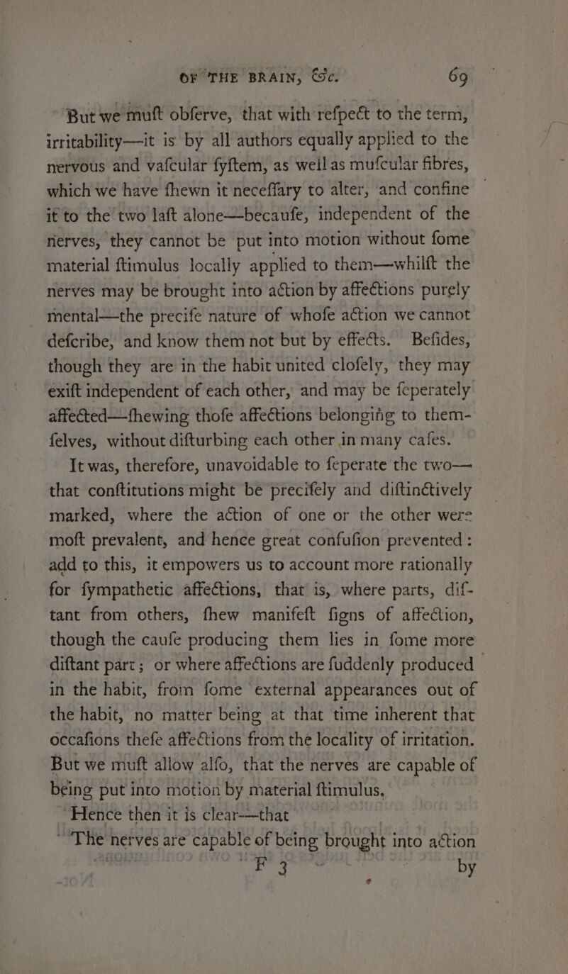 But we mutt obferve, that with refpect to the term, irritability—it is by all authors equally applied to the nervous and vafcular fyftem, as weil as mufcular fibres, which we have fhewn it neceffary to alter, and confine it to the two laft alone—becaufe, independent of the rierves, they cannot be put into motion without fome material ftimulus locally applied to them—whilft the nerves may be brought into action by affections purely mental—the precife nature of whofe action we cannot defcribe, and know them not but by effects. Befides, though they are in the habit united clofely, they may exift independent of each other, and may be feperately affected—fhewing thofe affections belonging to them- felves, without difturbing each other in many cafes. It was, therefore, unavoidable to feperate the two— that conftitutions might be precifely and diftinétively marked, where the action of one or the other were moft prevalent, and hence great confufion prevented : add to this, it empowers us to account more rationally for fympathetic affections, that is, where parts, dif- tant from others, fhew manifeft figns of affection, though the caufe producing them lies in fome more diftant part; or where affections are fuddenly produced © in the habit, from fome ‘external appearances out of the habit, no matter being at that time inherent that occafions thefe affections from the locality of irritation. But we muft allow alfo, that the nerves are capable of being put into motion by material ftimulus, , Hence then it is clear-—that ~The nerves are capable of being brought into action sd