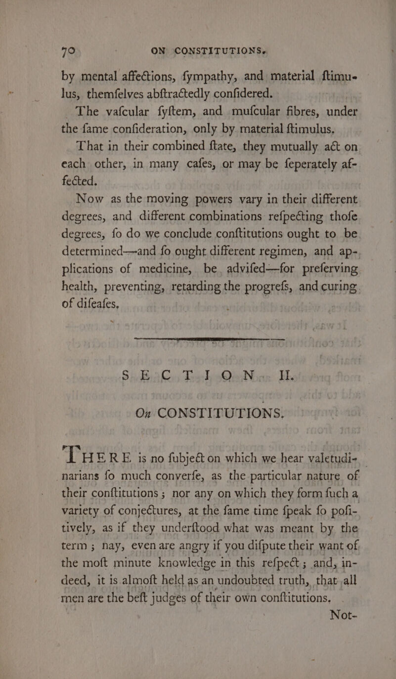 by mental affections, fympathy, and material ftimu- lus, themfelves abftractedly confidered. The vafcular fyftem, and mufcular fibres, under the fame confideration, only by. material ftimulus, That in their combined ftate, they mutually act on each other, in many cafes, or may be feperately af- fected. Now as the moving powers vary in their different degrees, and different combinations refpecting thofe degrees, fo do we conclude conftitutions ought to be determined—and fo ought different regimen, and ap-. plications of medicine, be, advifed—for preferving health, preventing, retarding the progrefs, and curing. of difeafes, svi Sadik Trak Qian EH On CONSTITUTIONS. THERE is no fubjeé&amp; on which we hear valetudi- -narians fo much conyerfe, as the particular nature of their conftitutions ; nor any on which they form fuch a variety of conjeétures, at the fame time fpeak fo pofi- tively, as if they underftood what was meant by the term ; Nay, evenare angry if you difpute their want of the moft minute knowledge in this refpect ; and, in- deed, it is almoft held as an undoubted truth, that.all men are the beft judges of their own conttitutions, Not-