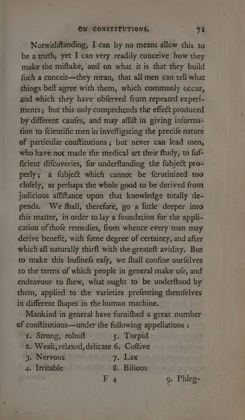 Notwithftanding, I can by no means allow this to be a truth, yet I can very readily conceive how they make the miftake, and’ on what it is that they’ build fuch a conceit—they mean, that all men can‘ tell what things beft agree with them, which commonly occur, and which they have obferved from repeated experi- . ments; but this only comprehends the effect produced by different caufes, and may affift in giving informa- tion to fcientific men in inveftigating the precife nature of particular conftitutions ; but never can lead’ men, -who have not made the medical art their ftudy, to fuf- ficient difcoveries, for underftanding the fubject pro- perly; a fubje&amp;t which cannot be fcrutinized too clofely, as perhaps the whole good to be derived from judicious affiftance upon that knowledge totally de- | pends. We fhall, therefore, go a little deeper into this matter, in order to lay a foundation for the appli- cation of thofe remedies, from whence every man may derive benefit, with fome degree of certainty, and after which all naturally thirft with the greateft avidity. But to make this bufinefs eafy, we thall confine ourfelves to the terms of which people in general make ufe, and endeavour to fhew, what ought to be underftood by them, applied to the varieties prefenting themfelves in different fhapes in the human machine. Mankind in general have furnifhed a great number of conftitutions—under the following appellations : 1. Strong, robuft- —s. Torpid 2, Weak, relaxed, delicate 6. Coftive 3. Nervous 7. Lax 4. Irritable 8. Bilious F 4 9. Phleg- .