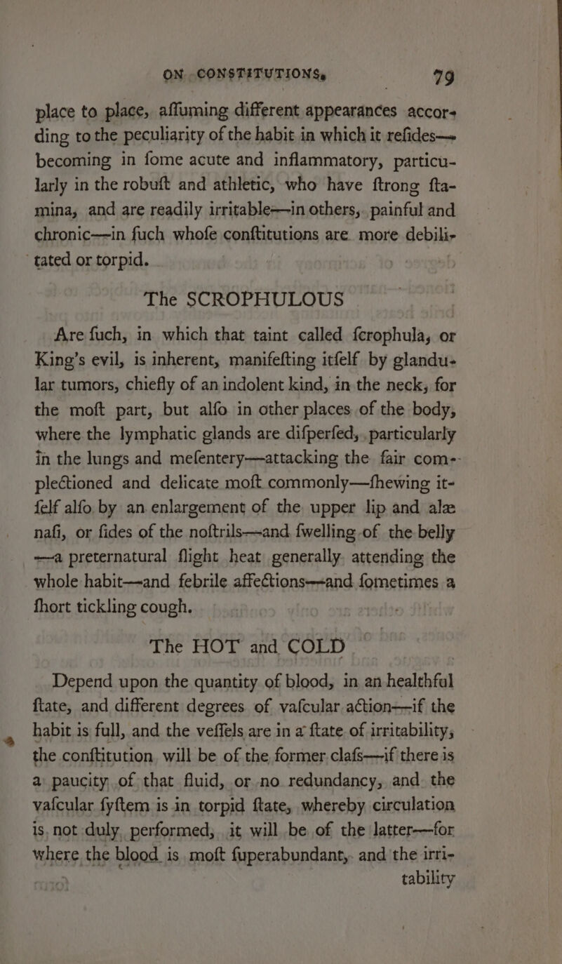 place to place, affuming different appearances accor- ding to the peculiarity of the habit ia which it refides— becoming in fome acute and inflammatory, particu- larly in the robuft and athletic, who have ftrong fta- mina, and are readily irritable-—in others,. painful and chronic—in fuch whofe conftitutions are. more debili- tated or torpid. The SCROPHULOUS Are fuch, in which that taint called ferophula, or King’s evil, is inherent, manifefting itfelf by glandu- lar tumors, chiefly of an indolent kind, in the neck, for the moft part, but alfo in other places. of the body, where the lymphatic glands are difperfed,.. particularly in the lungs and mefentery—attacking the fair com-- plectioned and delicate moft commonly—tfhewing it- {elf alfo by an enlargement of the upper lip and ale nafi, or fides of the noftrils—and {welling of the belly —a preternatural flight heat generally. attending the whole habit—and febrile affections--and lomeeimes a fhort tickling cough. The HOT and COLD Depend upon the quantity of blood, in an healthfal ftate, and different degrees. of vafcular action——if the habit is full, and the veffels are in a ftate. of irritability; the conftitution will be of the, former. clafs—if there is a paucity, of that fluid, or no redundancy, and. the vafcular fyftem is in torpid ftate, whereby circulation is, not duly, performed; it will be of the latter—for where the blood is moft fuperabundant,. and the irri- : tability