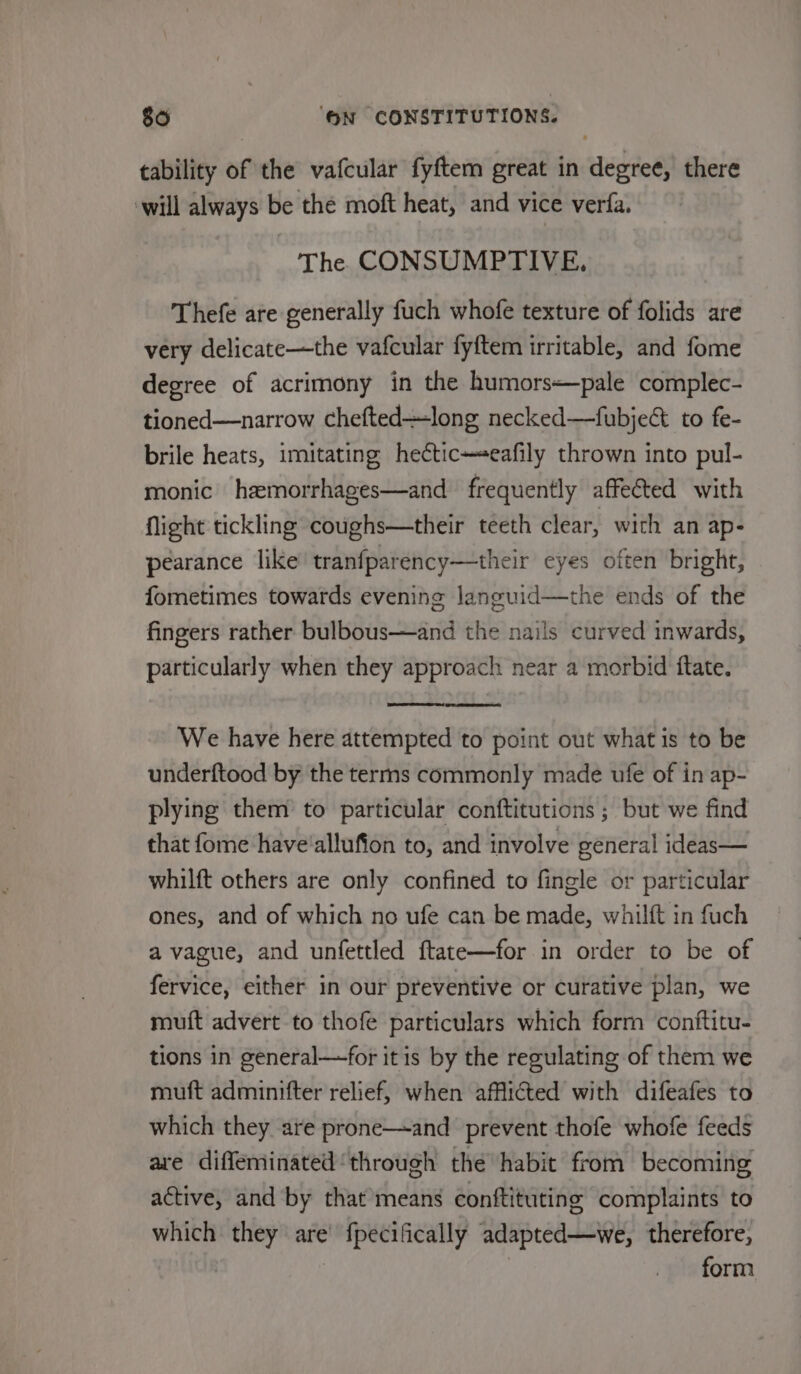 tability of the vafcular fyftem great in degree, there will always be the moft heat, and vice verfa. The CONSUMPTIVE. Thefe are generally fuch whofe texture of folids are very delicate—the vafcular fyftem irritable, and fome degree of acrimony in the humors*pale complec- tioned—narrow chefted—long necked—fubje&amp; to fe- brile heats, imitating he¢ticeafily thrown into pul- monic hemorrhages—and frequently affected with Night tickling coughs—their teeth clear, with an ap- pearance like’ tranfparency—their eyes often bright, fometimes towards evening Janguid—the ends of the fingers rather bulbous—and the nails curved inwards, particularly when they approach near a morbid ftate. We have here attempted to point out what is to be underftood by the terms commonly made ufe of in ap- plying them to particular conftitutions ; but we find that fome have'allufion to, and involve general ideas— whilft others are only confined to fingle or particular ones, and of which no ufe can be made, whilft in fuch a vague, and unfettled ftate—for in order to be of fervice, either in our preventive or curative plan, we muft advert to thofe particulars which forrn conftitu- tions in general—for itis by the regulating of them we muft adminifter relief, when afflicted with difeafes to which they are prone—and prevent thofe whofe feeds ave diffeminated ‘through the habit from becoming active, and by that’means conftituting complaints to which they are’ fpecifically adapted—we, therefore, | form