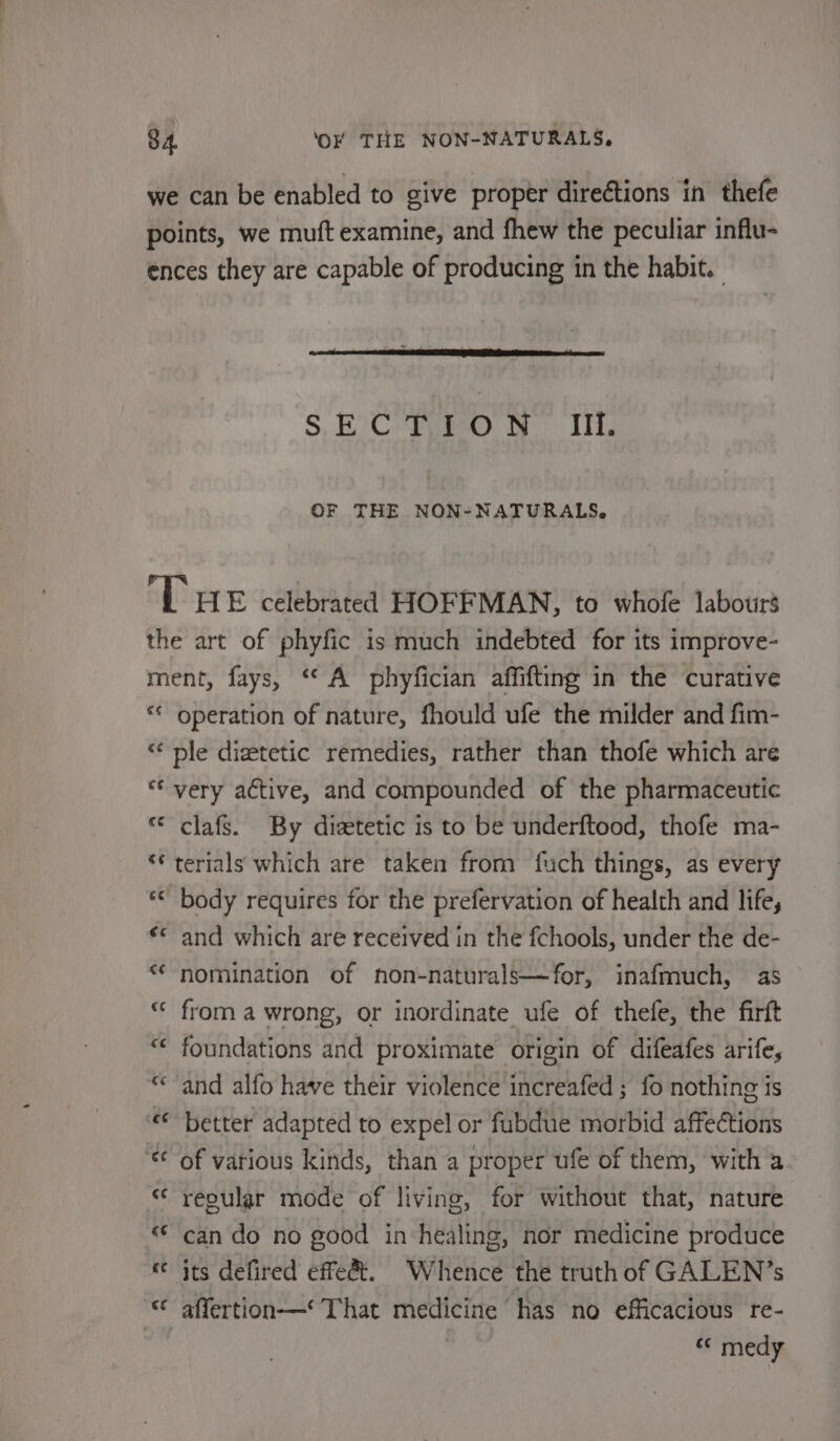 S, EiC ihe De TE OF THE NON-NATURALS,. ¢ operation of nature, fhould ufe the milder and fim- a ray Lan wv ~ . a va ~ nN clafs. By dietetic is to be underftood, thofe ma- terials which are taken from fuch things, as every body requires for the prefervation of health and life, and which are received in the fchools, under the de- nomination of non-naturals—for, inafmuch, as from a wrong, or inordinate ufe of thefe, the firft foundations and proximate origin of difeafes arife, and alfo have their violence increafed ; fo nothing is better adapted to expel or fubdue morbid affections of various kinds, than a proper ufe of them, with a. repular mode of living, for without that, nature can do no good in‘healing, nor medicine produce its defired effet. Whence the truth of GALEN?’s affertion—* That medicine has no efficacious re- “ medy