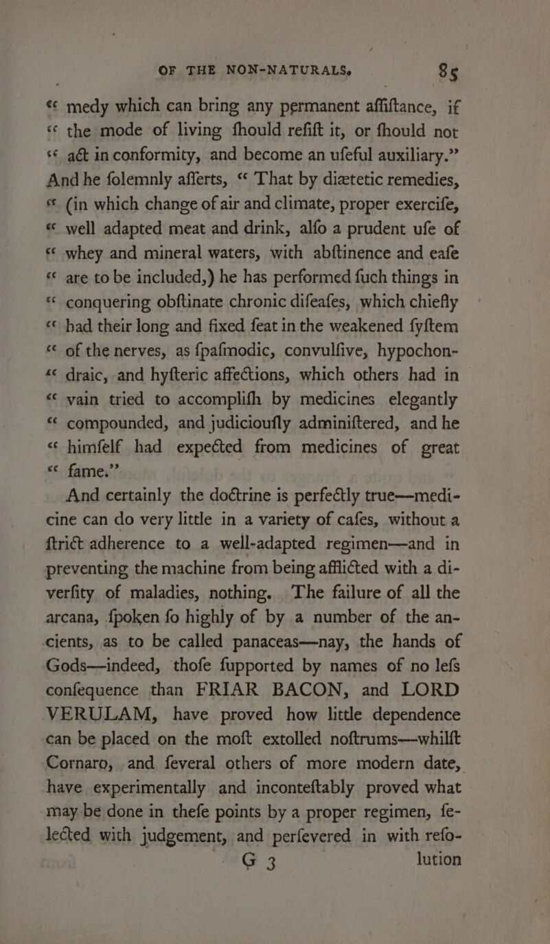 ¢¢ medy which can bring any permanent affiftance, if ‘¢ the mode of living fhould refift it, or fhould not s¢ aé&amp;t in conformity, and become an ufeful auxiliary.” And he folemnly afferts, ‘‘ That by diztetic remedies, (in which change of air and climate, proper exercife, « well adapted meat and drink, alfo a prudent ufe of s* whey and mineral waters, with abftinence and eafe ‘© are to be included,) he has performed fuch things in ** conquering obftinate chronic difeafes, which chiefly ‘© had their long and fixed feat in the weakened fyftem ‘© of the nerves, as {fpafmodic, convulfive, hypochon- “«¢ draic, and hyfteric affections, which others had in &lt;&lt; vain tried to accomplifh by medicines elegantly “ compounded, and judicioufly adminiftered, and he « himfelf had expected from medicines of great &lt;&lt; fame.” And certainly the doétrine is perfectly true—medi- cine can do very little in a variety of cafes, without a {trict adherence to a well-adapted regimen—and in preventing the machine from being affliéted with a di- verfity of maladies, nothing, The failure of all the arcana, {poken fo highly of by a number of the an- cients, as to be called panaceas—nay, the hands of Gods—indeed, thofe fupported by names of no lefs confequence than FRIAR BACON, and LORD VERULAM, have proved how little dependence can be placed on the moft extolled noftrums—whilft Cornaro, and feveral others of more modern date, have experimentally and inconteftably proved what -may be done in thefe points by a proper regimen, fe- lected with judgement, and perfevered in with refo- G 3 | lution