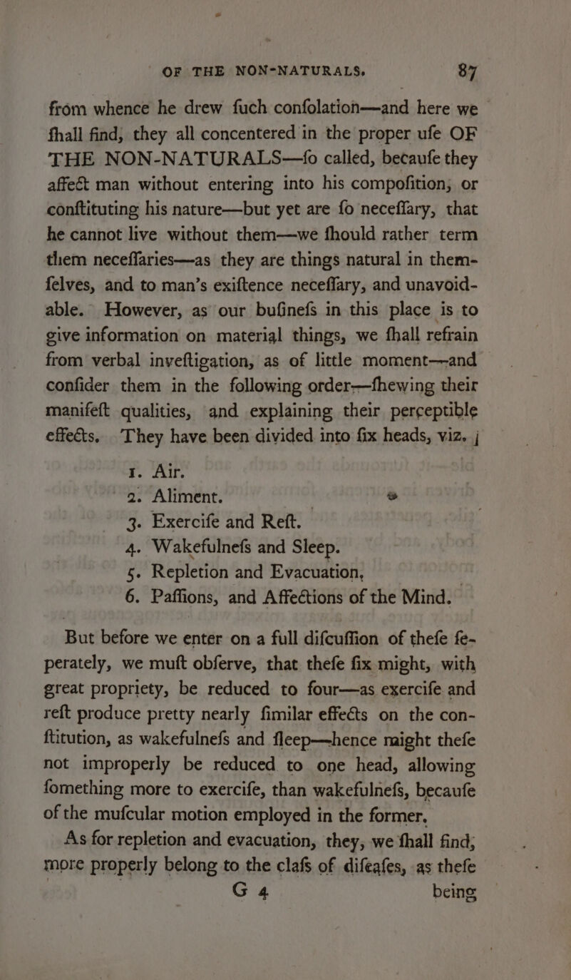 from whence he drew fuch confolation—and here we fhall find, they all concentered in the proper ufe OF THE NON-NATURALS—6 called, becaufe they affect man without entering into his compofition; or conftituting his nature—but yet are fo neceffary, that he cannot live without them—we fhould rather term them neceffaries—as they are things natural in them- felves, and to man’s exiftence neceffary, and unavoid- able. However, as our bufinefs in this place is to give information on material things, we fhall refrain from verbal inveftigation, as of little moment—and confider them in the following order—fhewing their manifeft qualities, and explaining their perceptible effects. They have been divided into fix heads, viz. | . Air. - Aliment. | ® . Exercife and Reft. . Wakefulnefs and Sleep. - Repletion and Evacuation, : . Paffions, and Affections of the Mind. Nin &amp; &amp; YH But before we enter on a full difcuffion of thefe fe- perately, we mutt obferve, that thefe fix might, with great propriety, be reduced to four—as exercife and reft produce pretty nearly fimilar effeéts on the con- ftitution, as wakefulnefs and fleep—hence might thefe not improperly be reduced to one head, allowing fomething more to exercife, than wakefulnefs, becaufe of the mufcular motion employed in the former. As for repletion and evacuation, they, we fhall find; more properly belong to the clafs of difeafes, as thefe | ; G 4 being