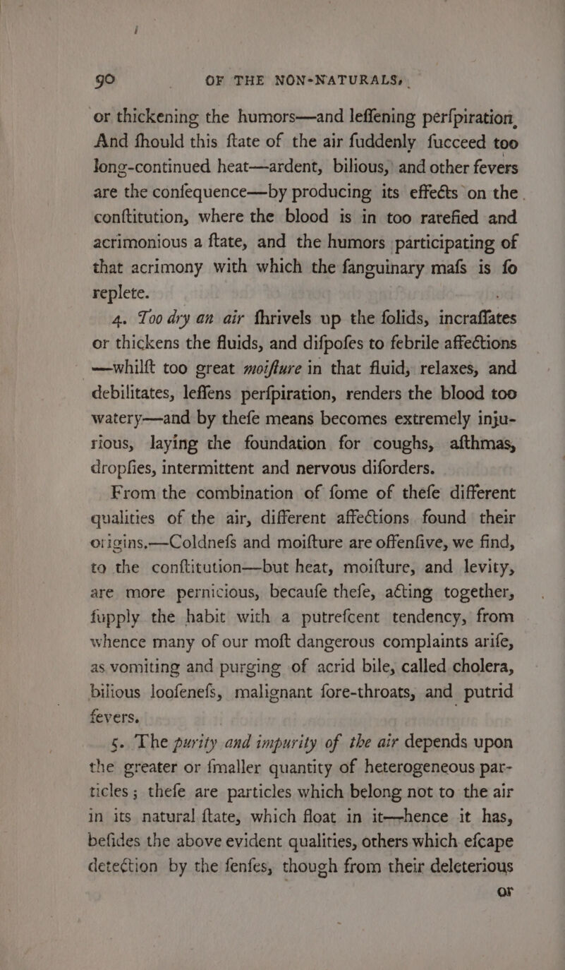 or thickening the humors—and leffening perf{piration, And fhould this ftate of the air fuddenly fucceed too long-continued heat—ardent, bilious,’ and other fevers are the confequence—by producing its effeéts on the. conftitution, where the blood is in too rarefied and acrimonious a ftate, and the humors participating of that acrimony with which the faneuinary mafs is fo replete. . 4. Too dry an air fhrivels up the folids, incraffat or thickens the fluids, and difpofes to febrile affections —whilft too great moiffure in that fluid, relaxes, and debilitates, leffens perfpiration, renders the blood too watery—and by thefe means becomes extremely inju- rious, laying the foundation for coughs, afthmas, dropfies, intermittent and nervous diforders. From the combination of fome of thefe different ualities of the air, different affections found their origins, —Coldnefs and moifture are offenfive, we find, ta the conftitution—but heat, moifture, and levity, are more pernicious, becaufe thefe, aéting together, fupply the habit with a putrefcent tendency, from whence many of our moft dangerous complaints arife, as vomiting and purging of acrid bile, called cholera, bilious loofenefs, malignant fore-throats, and putrid fevers. | 5. The purity and impurity of the air depends upon the greater or imaller quantity of heterogeneous par- ticles; thefe are particles which belong not to the air in its natural {tate, which float in it—-hence it has, befides the above evident qualities, others which. efcape detection by the fenfes, though from their deleterious