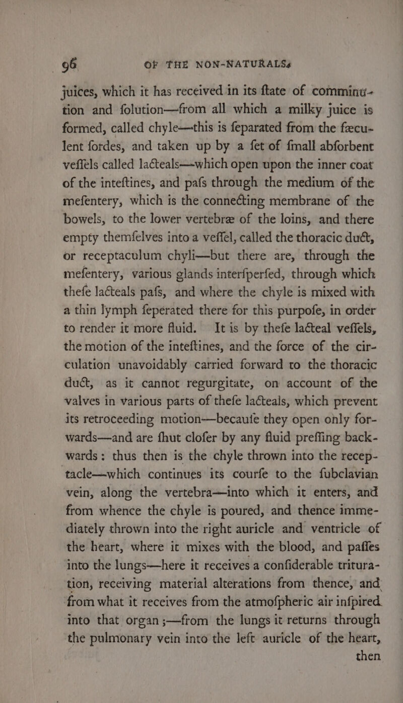 juices, which it has received in its ftate of comminu- tion and folution—from all which a milky juice is formed, called chyle—this is feparated from the faecu- lent fordes, and taken up by a fet of fmall abforbent veffels called la€teals—which open upon the inner coat of the inteftines, and pafs through the medium of the mefentery, which is the connecting membrane of the bowels, to the lower vertebra of the loins, and there empty themfelves into a veffel, called the thoracic dué, or receptaculum chyli—but there are, through the mefentery, various glands interfperfed, through which thefe lacteals pafs, and where the chyle is mixed with a thin lymph feperated there for this purpofe, in order to render it more fluid. It is by thefe lacteal veffels, the motion of the inteftines, and the force of the cir- culation unavoidably carried forward to the thoracic duct, as it cannot regurgitate, on account of the valves in various parts of thefe lacteals, which prevent its retroceeding motion—becauie they open only for- wards—and are fhut clofer by any fluid preffing back- wards: thus then is the chyle thrown into the recep- tacle—which continues its courfe to the fubclavian vein, along the vertebra—into which it enters, and from whence the chyle is poured, and thence imme- diately thrown into the right auricle and ventricle of the heart, where it mixes with the blood, and pafies into the lungs—here it receives a confiderable tritura- tion, receiving material alterations from thence, and from what it receives from the atmofpheric air infpired. into that organ ;—from the lungs it returns through the pulmonary vein into the left auricle of the heart, then