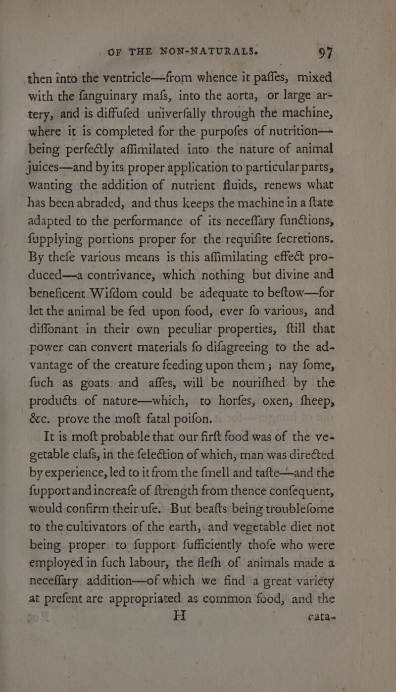 then into the ventricle—from whence it paffes, mixed with the fanguinary mafs, into the aorta, or large ar- tery, and is diffufed univerfally through the machine, where it is completed for the purpofes of nutrition— being perfectly affimilated into the nature of animal juices—and by its proper application to particular parts, wanting the addition of nutrient fluids, renews what has been abraded, and thus keeps the machine in a ftate adapted to the performance of its neceffary functions, fupplying portions proper for the requifite fecretions. By thefe various means is this affimilating effect pro- duced—a contrivance, which nothing but divine and beneficent Wifdom could be adequate to beftow—for let the animal be fed upon food, ever fo various, and diffonant in their own peculiar properties, {till that power can convert materials fo difagreeing to the ad- vantage of the creature feeding upon them ; nay fome, fuch as goats and affes, will be nourifhed by the products of nature—which, to horfes, oxen, fheep, &amp;c. prove the moft fatal poifon. It is moft probable that our firft food was of the ve- getable clafs, in the feleétion of which, man was direéted by experience, led to it from the fmell and tafte—and the {upport and increafe of ftrength from thence confequent, would confirm their ufe. But beafts being troublefome to the cultivators of the earth, and vegetable diet not being proper to fupport fufficiently thofe who were employed in fuch labour, the flefh of animals made a neceflary. addition—of which we find a great variety at prefent are appropriated as common food, and the cata-