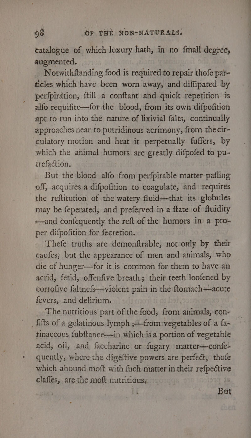 catalozue of which luxury hath, in no {mall degree, augmented. _ Notwithftanding food is required to repair thofe par- ticles which have been worn away, and diffipated by perfpiration, ftill a conftant and quick repetition is alfo requifite—for the blood, from its own difpofition apt to run into the nature of lixivial falts, continually approaches near to putridinous acrimony, from the cir- culatory motion and heat it perpetually fuffers, by which the animal humors are greatly difpofed to pu- trefaction. But the blood alfo from perfpirable matter pafling off, acquires a difpofition to coagulate, and requires the reftitution of the watery fluid—that its globules may be feperated, and preferved in a ftate of fluidity -—and confequently the reft of the humors in a pro- per difpofition for fecretion. Thefe truths are demonftrable, not only by their caufes; but the appearance of men and animals, who die of hunger—for it is common for them to have an acrid, fetid, offenfive breath; their teeth loofened by corrofive faltnefs—violent pain in the ftomachacute fevers, and delirium. The nutritious part of the food, from animals, con- tinaceous fubftance—in which isa portion of vegetable acid; oil, and faccharine or fugary \matter—confe- quently, where the digeéftive powers are perfect, thofe which abound moft with fuch matter in their refpective clafles, are the moft nutritious, | is ; But