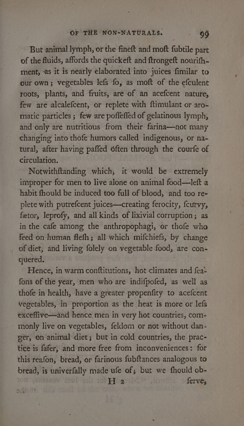 But animal lymph, or the fineft and moft fubtile part of the fluids, affords the quickeft and ftrongeft nourifh- ment, as it is nearly elaborated into juices fimilar to our own; vegetables lefs fo, as moft of the efculent roots, plants, and fruits, are of an acefcent nature, few are alcalefcent, or replete with ftimulant or aro- matic particles ; few are poffeffed of gelatinous lymph, and only are nutritious from their farina—not many changing into thofe humors called indigenous, or na- tural, after having paffed 6ften through the courfe of circulation. : Notwithftanding which, it would be extremely improper for men to live alone on animal food—left a habit fhould be induced too full of blood, and too re- plete with putrefcent juices—creating ferocity, fcurvy, fetor, leprofy, and all kinds of lixivial corruption; as in the cafe among the anthropophagi, or thofe who feed on human flefh; all which mifchiefs, by change of diet, and living folely on vegetable food, are con- quered. | Hence, in warm conftitutions, hot climates and fea: fons of the year, men who are indifpofed, as well as thofe in health, have a greater propenfity to acefcent vegetables, in proportion as the heat is more or lef exceffive—-and hence men in very hot countries, com- monly live on vegetables, feldom or not without dan- ser, on animal diet; but in cold countries, the prac- tice is fafer, and more free from inconveniences: for this reafon, bread, or farinous fubftances analogous to bread, is univerfally made ufe of; but we fhould ob- — H 2 ferve;